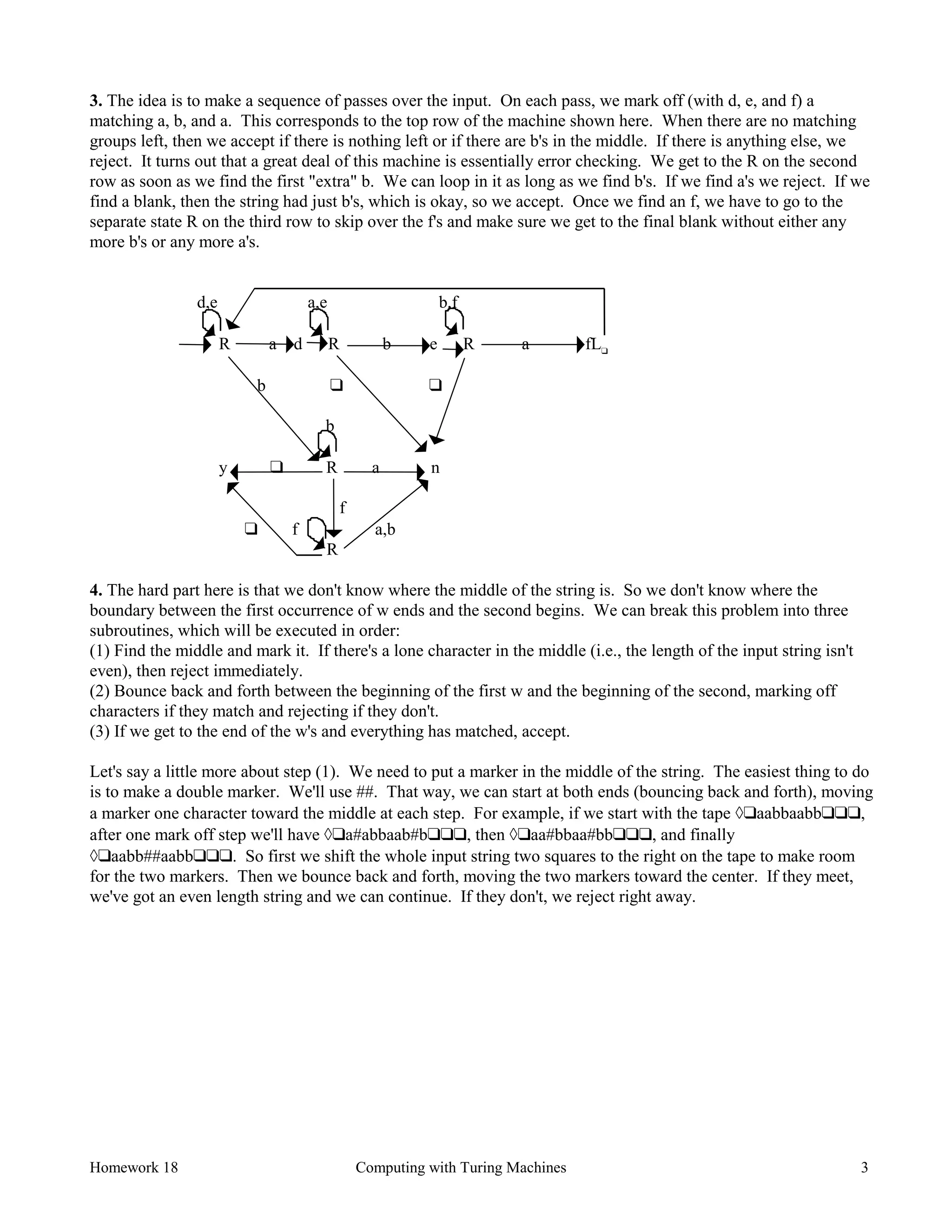 Homework 18 Computing with Turing Machines 3
3. The idea is to make a sequence of passes over the input. On each pass, we mark off (with d, e, and f) a
matching a, b, and a. This corresponds to the top row of the machine shown here. When there are no matching
groups left, then we accept if there is nothing left or if there are b's in the middle. If there is anything else, we
reject. It turns out that a great deal of this machine is essentially error checking. We get to the R on the second
row as soon as we find the first "extra" b. We can loop in it as long as we find b's. If we find a's we reject. If we
find a blank, then the string had just b's, which is okay, so we accept. Once we find an f, we have to go to the
separate state R on the third row to skip over the f's and make sure we get to the final blank without either any
more b's or any more a's.
d,e a,e b,f
R a d R b e R a fL❑
b ❑ ❑
b
y ❑ R a n
f
❑ f a,b
R
4. The hard part here is that we don't know where the middle of the string is. So we don't know where the
boundary between the first occurrence of w ends and the second begins. We can break this problem into three
subroutines, which will be executed in order:
(1) Find the middle and mark it. If there's a lone character in the middle (i.e., the length of the input string isn't
even), then reject immediately.
(2) Bounce back and forth between the beginning of the first w and the beginning of the second, marking off
characters if they match and rejecting if they don't.
(3) If we get to the end of the w's and everything has matched, accept.
Let's say a little more about step (1). We need to put a marker in the middle of the string. The easiest thing to do
is to make a double marker. We'll use ##. That way, we can start at both ends (bouncing back and forth), moving
a marker one character toward the middle at each step. For example, if we start with the tape à❑aabbaabb❑❑❑,
after one mark off step we'll have à❑a#abbaab#b❑❑❑, then à❑aa#bbaa#bb❑❑❑, and finally
à❑aabb##aabb❑❑❑. So first we shift the whole input string two squares to the right on the tape to make room
for the two markers. Then we bounce back and forth, moving the two markers toward the center. If they meet,
we've got an even length string and we can continue. If they don't, we reject right away.
 