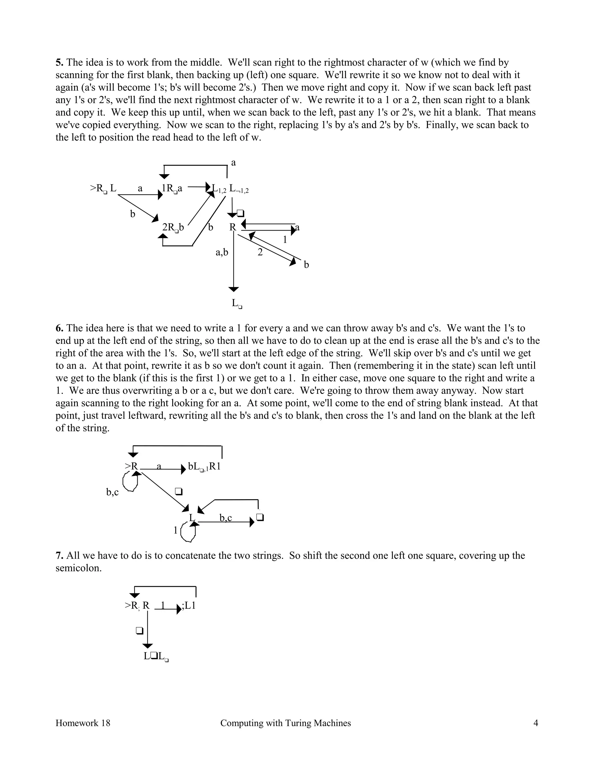 Homework 18 Computing with Turing Machines 4
5. The idea is to work from the middle. We'll scan right to the rightmost character of w (which we find by
scanning for the first blank, then backing up (left) one square. We'll rewrite it so we know not to deal with it
again (a's will become 1's; b's will become 2's.) Then we move right and copy it. Now if we scan back left past
any 1's or 2's, we'll find the next rightmost character of w. We rewrite it to a 1 or a 2, then scan right to a blank
and copy it. We keep this up until, when we scan back to the left, past any 1's or 2's, we hit a blank. That means
we've copied everything. Now we scan to the right, replacing 1's by a's and 2's by b's. Finally, we scan back to
the left to position the read head to the left of w.
a
>R❑
L a 1R❑
a L1,2 L¬1,2
b ❑
2R❑
b b R a
1
a,b 2
b
L❑
6. The idea here is that we need to write a 1 for every a and we can throw away b's and c's. We want the 1's to
end up at the left end of the string, so then all we have to do to clean up at the end is erase all the b's and c's to the
right of the area with the 1's. So, we'll start at the left edge of the string. We'll skip over b's and c's until we get
to an a. At that point, rewrite it as b so we don't count it again. Then (remembering it in the state) scan left until
we get to the blank (if this is the first 1) or we get to a 1. In either case, move one square to the right and write a
1. We are thus overwriting a b or a c, but we don't care. We're going to throw them away anyway. Now start
again scanning to the right looking for an a. At some point, we'll come to the end of string blank instead. At that
point, just travel leftward, rewriting all the b's and c's to blank, then cross the 1's and land on the blank at the left
of the string.
>R a bL❑,1R1
b,c ❑
L b,c ❑
1
7. All we have to do is to concatenate the two strings. So shift the second one left one square, covering up the
semicolon.
>R; R 1 ;L1
❑
L❑L❑
 