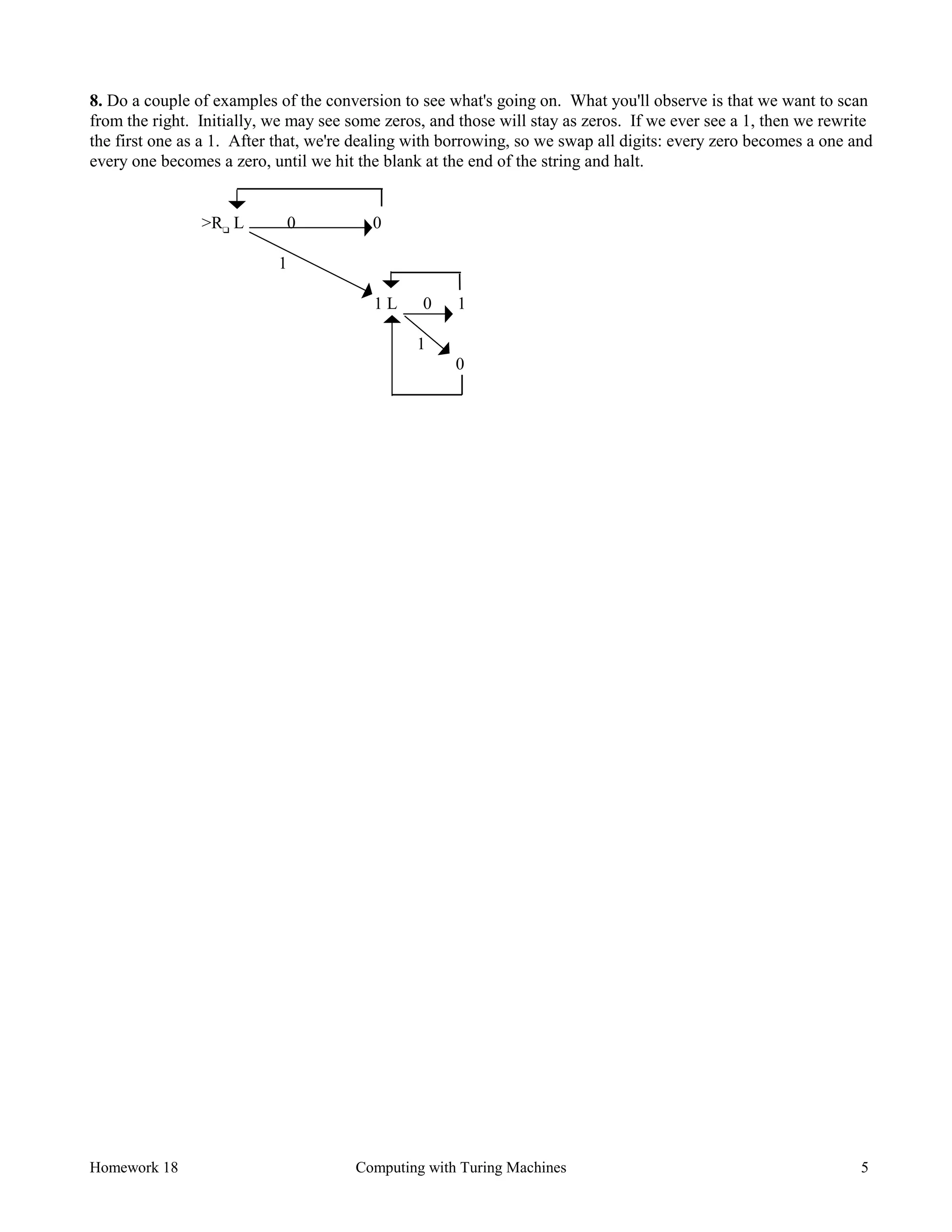 Homework 18 Computing with Turing Machines 5
8. Do a couple of examples of the conversion to see what's going on. What you'll observe is that we want to scan
from the right. Initially, we may see some zeros, and those will stay as zeros. If we ever see a 1, then we rewrite
the first one as a 1. After that, we're dealing with borrowing, so we swap all digits: every zero becomes a one and
every one becomes a zero, until we hit the blank at the end of the string and halt.
>R❑
L 0 0
1
1 L 0 1
1
0
 