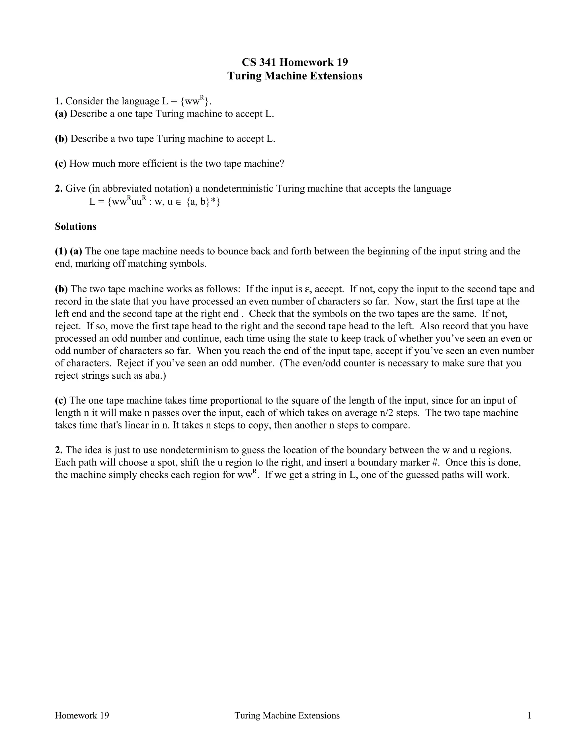 Homework 19 Turing Machine Extensions 1
CS 341 Homework 19
Turing Machine Extensions
1. Consider the language L = {wwR
}.
(a) Describe a one tape Turing machine to accept L.
(b) Describe a two tape Turing machine to accept L.
(c) How much more efficient is the two tape machine?
2. Give (in abbreviated notation) a nondeterministic Turing machine that accepts the language
L = {wwR
uuR
: w, u ∈ {a, b}*}
Solutions
(1) (a) The one tape machine needs to bounce back and forth between the beginning of the input string and the
end, marking off matching symbols.
(b) The two tape machine works as follows: If the input is ε, accept. If not, copy the input to the second tape and
record in the state that you have processed an even number of characters so far. Now, start the first tape at the
left end and the second tape at the right end . Check that the symbols on the two tapes are the same. If not,
reject. If so, move the first tape head to the right and the second tape head to the left. Also record that you have
processed an odd number and continue, each time using the state to keep track of whether you’ve seen an even or
odd number of characters so far. When you reach the end of the input tape, accept if you’ve seen an even number
of characters. Reject if you’ve seen an odd number. (The even/odd counter is necessary to make sure that you
reject strings such as aba.)
(c) The one tape machine takes time proportional to the square of the length of the input, since for an input of
length n it will make n passes over the input, each of which takes on average n/2 steps. The two tape machine
takes time that's linear in n. It takes n steps to copy, then another n steps to compare.
2. The idea is just to use nondeterminism to guess the location of the boundary between the w and u regions.
Each path will choose a spot, shift the u region to the right, and insert a boundary marker #. Once this is done,
the machine simply checks each region for wwR
. If we get a string in L, one of the guessed paths will work.
 
