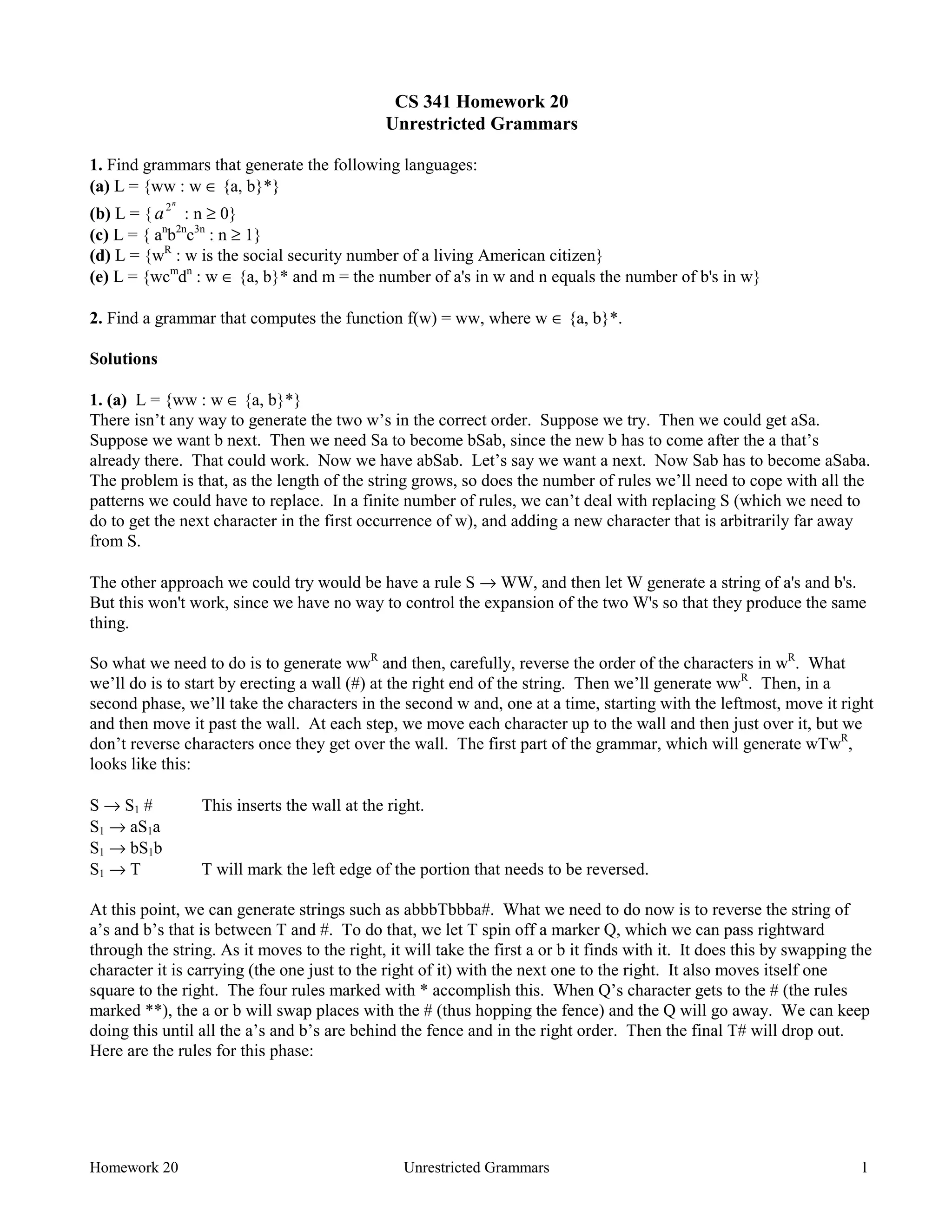 Homework 20 Unrestricted Grammars 1
CS 341 Homework 20
Unrestricted Grammars
1. Find grammars that generate the following languages:
(a) L = {ww : w ∈ {a, b}*}
(b) L = {a
n
2
: n ≥ 0}
(c) L = { an
b2n
c3n
: n ≥ 1}
(d) L = {wR
: w is the social security number of a living American citizen}
(e) L = {wcm
dn
: w ∈ {a, b}* and m = the number of a's in w and n equals the number of b's in w}
2. Find a grammar that computes the function f(w) = ww, where w ∈ {a, b}*.
Solutions
1. (a) L = {ww : w ∈ {a, b}*}
There isn’t any way to generate the two w’s in the correct order. Suppose we try. Then we could get aSa.
Suppose we want b next. Then we need Sa to become bSab, since the new b has to come after the a that’s
already there. That could work. Now we have abSab. Let’s say we want a next. Now Sab has to become aSaba.
The problem is that, as the length of the string grows, so does the number of rules we’ll need to cope with all the
patterns we could have to replace. In a finite number of rules, we can’t deal with replacing S (which we need to
do to get the next character in the first occurrence of w), and adding a new character that is arbitrarily far away
from S.
The other approach we could try would be have a rule S → WW, and then let W generate a string of a's and b's.
But this won't work, since we have no way to control the expansion of the two W's so that they produce the same
thing.
So what we need to do is to generate wwR
and then, carefully, reverse the order of the characters in wR
. What
we’ll do is to start by erecting a wall (#) at the right end of the string. Then we’ll generate wwR
. Then, in a
second phase, we’ll take the characters in the second w and, one at a time, starting with the leftmost, move it right
and then move it past the wall. At each step, we move each character up to the wall and then just over it, but we
don’t reverse characters once they get over the wall. The first part of the grammar, which will generate wTwR
,
looks like this:
S → S1 # This inserts the wall at the right.
S1 → aS1a
S1 → bS1b
S1 → T T will mark the left edge of the portion that needs to be reversed.
At this point, we can generate strings such as abbbTbbba#. What we need to do now is to reverse the string of
a’s and b’s that is between T and #. To do that, we let T spin off a marker Q, which we can pass rightward
through the string. As it moves to the right, it will take the first a or b it finds with it. It does this by swapping the
character it is carrying (the one just to the right of it) with the next one to the right. It also moves itself one
square to the right. The four rules marked with * accomplish this. When Q’s character gets to the # (the rules
marked **), the a or b will swap places with the # (thus hopping the fence) and the Q will go away. We can keep
doing this until all the a’s and b’s are behind the fence and in the right order. Then the final T# will drop out.
Here are the rules for this phase:
 