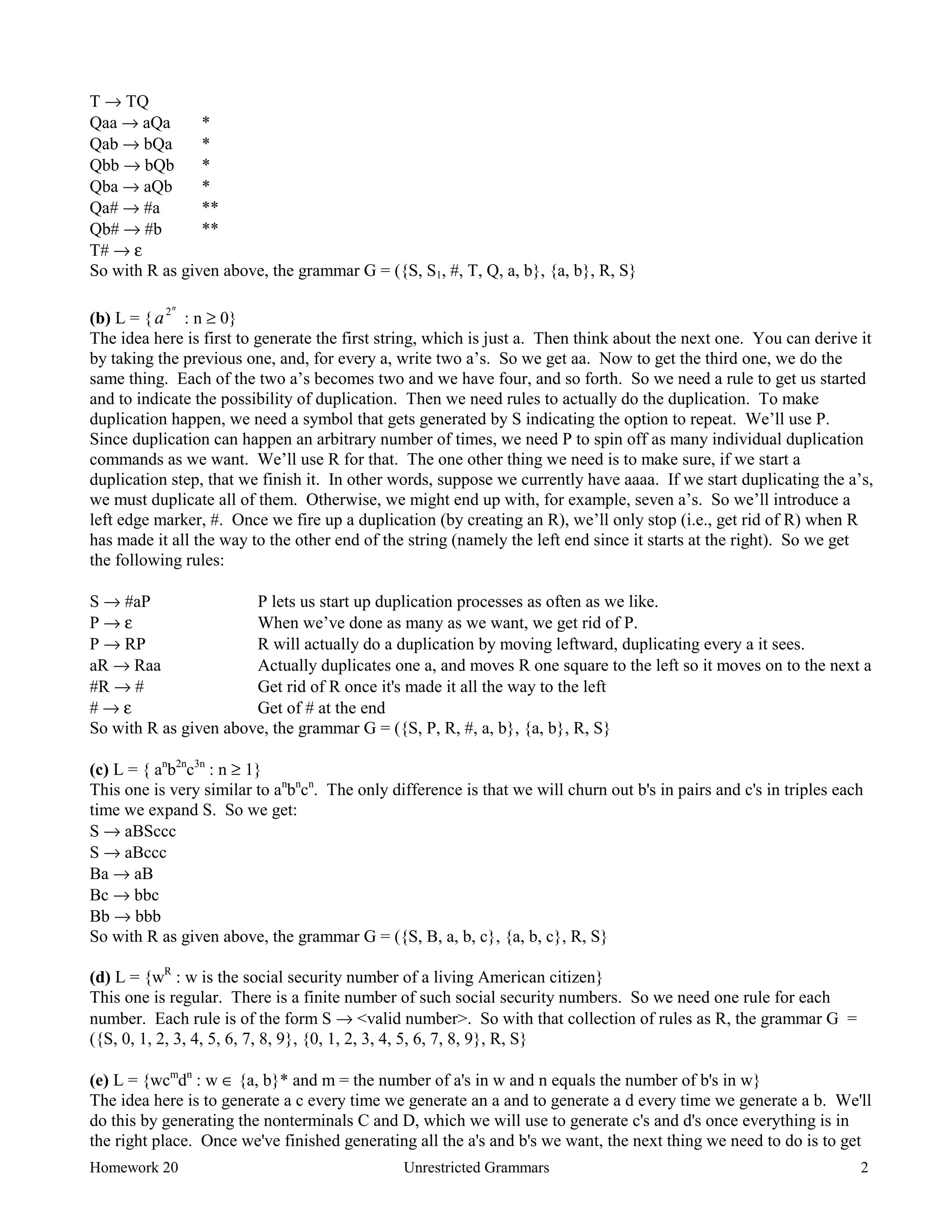 Homework 20 Unrestricted Grammars 2
T → TQ
Qaa → aQa *
Qab → bQa *
Qbb → bQb *
Qba → aQb *
Qa# → #a **
Qb# → #b **
T# → ε
So with R as given above, the grammar G = ({S, S1, #, T, Q, a, b}, {a, b}, R, S}
(b) L = {a
n
2
: n ≥ 0}
The idea here is first to generate the first string, which is just a. Then think about the next one. You can derive it
by taking the previous one, and, for every a, write two a’s. So we get aa. Now to get the third one, we do the
same thing. Each of the two a’s becomes two and we have four, and so forth. So we need a rule to get us started
and to indicate the possibility of duplication. Then we need rules to actually do the duplication. To make
duplication happen, we need a symbol that gets generated by S indicating the option to repeat. We’ll use P.
Since duplication can happen an arbitrary number of times, we need P to spin off as many individual duplication
commands as we want. We’ll use R for that. The one other thing we need is to make sure, if we start a
duplication step, that we finish it. In other words, suppose we currently have aaaa. If we start duplicating the a’s,
we must duplicate all of them. Otherwise, we might end up with, for example, seven a’s. So we’ll introduce a
left edge marker, #. Once we fire up a duplication (by creating an R), we’ll only stop (i.e., get rid of R) when R
has made it all the way to the other end of the string (namely the left end since it starts at the right). So we get
the following rules:
S → #aP P lets us start up duplication processes as often as we like.
P → ε When we’ve done as many as we want, we get rid of P.
P → RP R will actually do a duplication by moving leftward, duplicating every a it sees.
aR → Raa Actually duplicates one a, and moves R one square to the left so it moves on to the next a
#R → # Get rid of R once it's made it all the way to the left
# → ε Get of # at the end
So with R as given above, the grammar G = ({S, P, R, #, a, b}, {a, b}, R, S}
(c) L = { an
b2n
c3n
: n ≥ 1}
This one is very similar to an
bn
cn
. The only difference is that we will churn out b's in pairs and c's in triples each
time we expand S. So we get:
S → aBSccc
S → aBccc
Ba → aB
Bc → bbc
Bb → bbb
So with R as given above, the grammar G = ({S, B, a, b, c}, {a, b, c}, R, S}
(d) L = {wR
: w is the social security number of a living American citizen}
This one is regular. There is a finite number of such social security numbers. So we need one rule for each
number. Each rule is of the form S → <valid number>. So with that collection of rules as R, the grammar G =
({S, 0, 1, 2, 3, 4, 5, 6, 7, 8, 9}, {0, 1, 2, 3, 4, 5, 6, 7, 8, 9}, R, S}
(e) L = {wcm
dn
: w ∈ {a, b}* and m = the number of a's in w and n equals the number of b's in w}
The idea here is to generate a c every time we generate an a and to generate a d every time we generate a b. We'll
do this by generating the nonterminals C and D, which we will use to generate c's and d's once everything is in
the right place. Once we've finished generating all the a's and b's we want, the next thing we need to do is to get
 