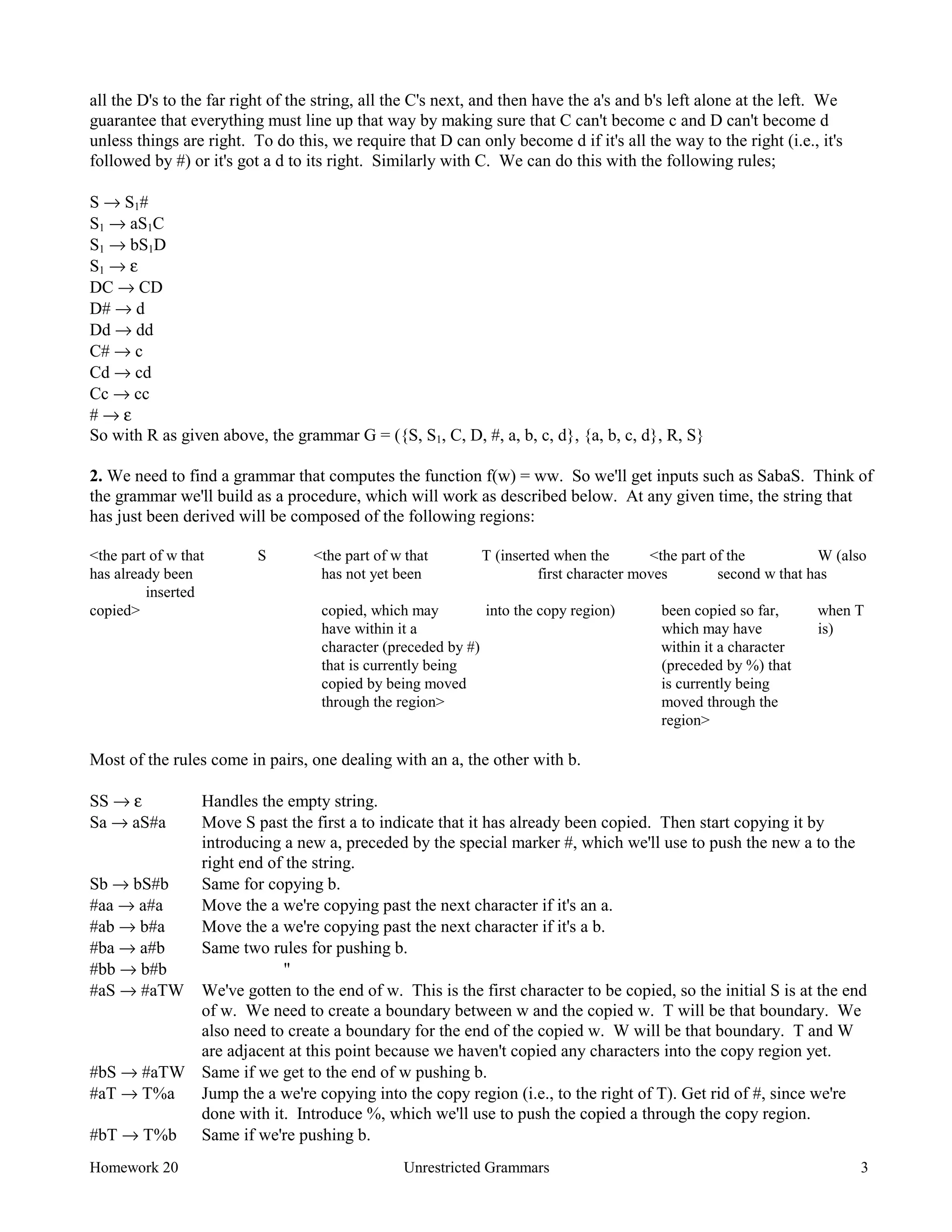 Homework 20 Unrestricted Grammars 3
all the D's to the far right of the string, all the C's next, and then have the a's and b's left alone at the left. We
guarantee that everything must line up that way by making sure that C can't become c and D can't become d
unless things are right. To do this, we require that D can only become d if it's all the way to the right (i.e., it's
followed by #) or it's got a d to its right. Similarly with C. We can do this with the following rules;
S → S1#
S1 → aS1C
S1 → bS1D
S1 → ε
DC → CD
D# → d
Dd → dd
C# → c
Cd → cd
Cc → cc
# → ε
So with R as given above, the grammar G = ({S, S1, C, D, #, a, b, c, d}, {a, b, c, d}, R, S}
2. We need to find a grammar that computes the function f(w) = ww. So we'll get inputs such as SabaS. Think of
the grammar we'll build as a procedure, which will work as described below. At any given time, the string that
has just been derived will be composed of the following regions:
<the part of w that S <the part of w that T (inserted when the <the part of the W (also
has already been has not yet been first character moves second w that has
inserted
copied> copied, which may into the copy region) been copied so far, when T
have within it a which may have is)
character (preceded by #) within it a character
that is currently being (preceded by %) that
copied by being moved is currently being
through the region> moved through the
region>
Most of the rules come in pairs, one dealing with an a, the other with b.
SS → ε Handles the empty string.
Sa → aS#a Move S past the first a to indicate that it has already been copied. Then start copying it by
introducing a new a, preceded by the special marker #, which we'll use to push the new a to the
right end of the string.
Sb → bS#b Same for copying b.
#aa → a#a Move the a we're copying past the next character if it's an a.
#ab → b#a Move the a we're copying past the next character if it's a b.
#ba → a#b Same two rules for pushing b.
#bb → b#b "
#aS → #aTW We've gotten to the end of w. This is the first character to be copied, so the initial S is at the end
of w. We need to create a boundary between w and the copied w. T will be that boundary. We
also need to create a boundary for the end of the copied w. W will be that boundary. T and W
are adjacent at this point because we haven't copied any characters into the copy region yet.
#bS → #aTW Same if we get to the end of w pushing b.
#aT → T%a Jump the a we're copying into the copy region (i.e., to the right of T). Get rid of #, since we're
done with it. Introduce %, which we'll use to push the copied a through the copy region.
#bT → T%b Same if we're pushing b.
 