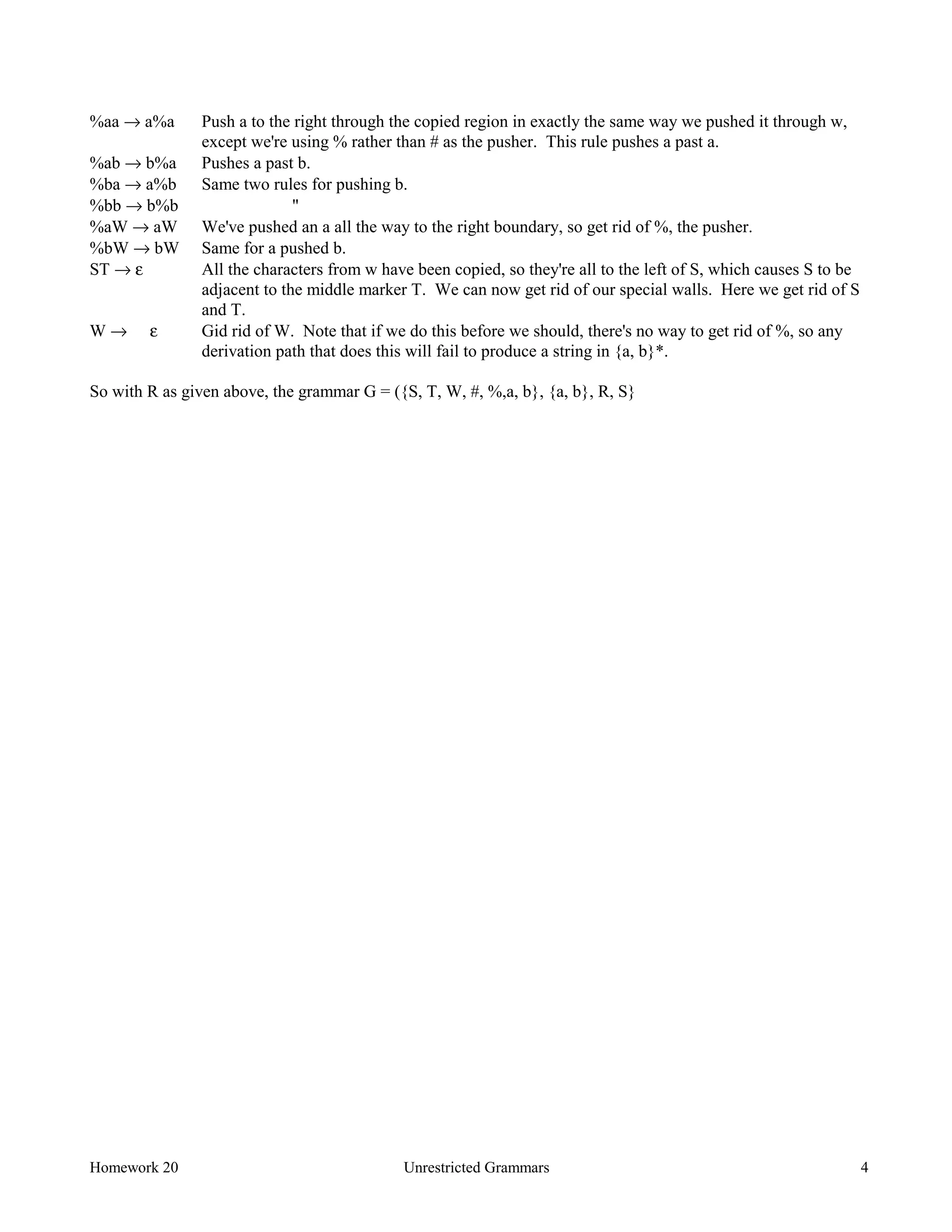 Homework 20 Unrestricted Grammars 4
%aa → a%a Push a to the right through the copied region in exactly the same way we pushed it through w,
except we're using % rather than # as the pusher. This rule pushes a past a.
%ab → b%a Pushes a past b.
%ba → a%b Same two rules for pushing b.
%bb → b%b "
%aW → aW We've pushed an a all the way to the right boundary, so get rid of %, the pusher.
%bW → bW Same for a pushed b.
ST → ε All the characters from w have been copied, so they're all to the left of S, which causes S to be
adjacent to the middle marker T. We can now get rid of our special walls. Here we get rid of S
and T.
W → ε Gid rid of W. Note that if we do this before we should, there's no way to get rid of %, so any
derivation path that does this will fail to produce a string in {a, b}*.
So with R as given above, the grammar G = ({S, T, W, #, %,a, b}, {a, b}, R, S}
 