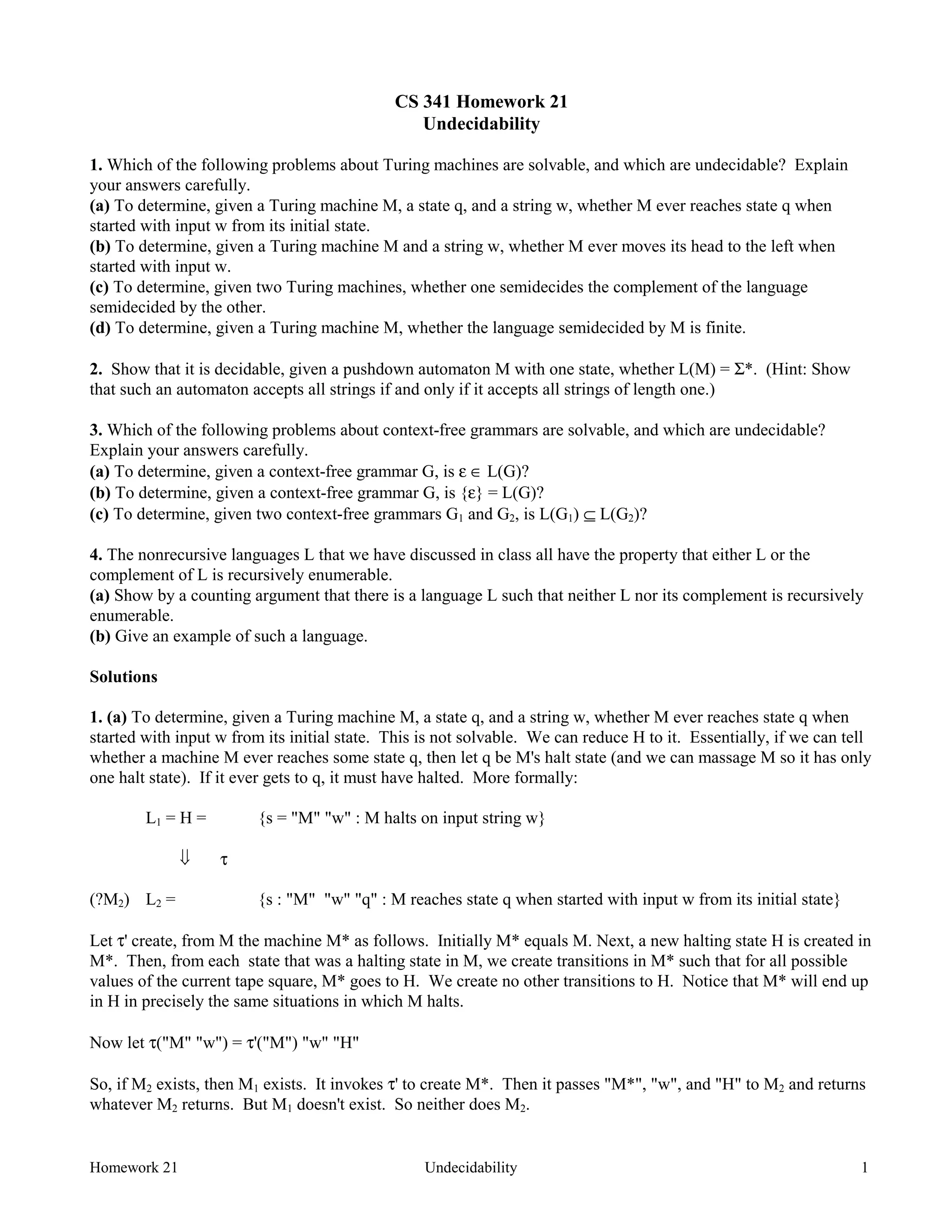 Homework 21 Undecidability 1
CS 341 Homework 21
Undecidability
1. Which of the following problems about Turing machines are solvable, and which are undecidable? Explain
your answers carefully.
(a) To determine, given a Turing machine M, a state q, and a string w, whether M ever reaches state q when
started with input w from its initial state.
(b) To determine, given a Turing machine M and a string w, whether M ever moves its head to the left when
started with input w.
(c) To determine, given two Turing machines, whether one semidecides the complement of the language
semidecided by the other.
(d) To determine, given a Turing machine M, whether the language semidecided by M is finite.
2. Show that it is decidable, given a pushdown automaton M with one state, whether L(M) = Σ*. (Hint: Show
that such an automaton accepts all strings if and only if it accepts all strings of length one.)
3. Which of the following problems about context-free grammars are solvable, and which are undecidable?
Explain your answers carefully.
(a) To determine, given a context-free grammar G, is ε ∈ L(G)?
(b) To determine, given a context-free grammar G, is {ε} = L(G)?
(c) To determine, given two context-free grammars G1 and G2, is L(G1) ⊆ L(G2)?
4. The nonrecursive languages L that we have discussed in class all have the property that either L or the
complement of L is recursively enumerable.
(a) Show by a counting argument that there is a language L such that neither L nor its complement is recursively
enumerable.
(b) Give an example of such a language.
Solutions
1. (a) To determine, given a Turing machine M, a state q, and a string w, whether M ever reaches state q when
started with input w from its initial state. This is not solvable. We can reduce H to it. Essentially, if we can tell
whether a machine M ever reaches some state q, then let q be M's halt state (and we can massage M so it has only
one halt state). If it ever gets to q, it must have halted. More formally:
L1 = H = {s = "M" "w" : M halts on input string w}
ß τ
(?M2) L2 = {s : "M" "w" "q" : M reaches state q when started with input w from its initial state}
Let τ' create, from M the machine M* as follows. Initially M* equals M. Next, a new halting state H is created in
M*. Then, from each state that was a halting state in M, we create transitions in M* such that for all possible
values of the current tape square, M* goes to H. We create no other transitions to H. Notice that M* will end up
in H in precisely the same situations in which M halts.
Now let τ("M" "w") = τ'("M") "w" "H"
So, if M2 exists, then M1 exists. It invokes τ' to create M*. Then it passes "M*", "w", and "H" to M2 and returns
whatever M2 returns. But M1 doesn't exist. So neither does M2.
 