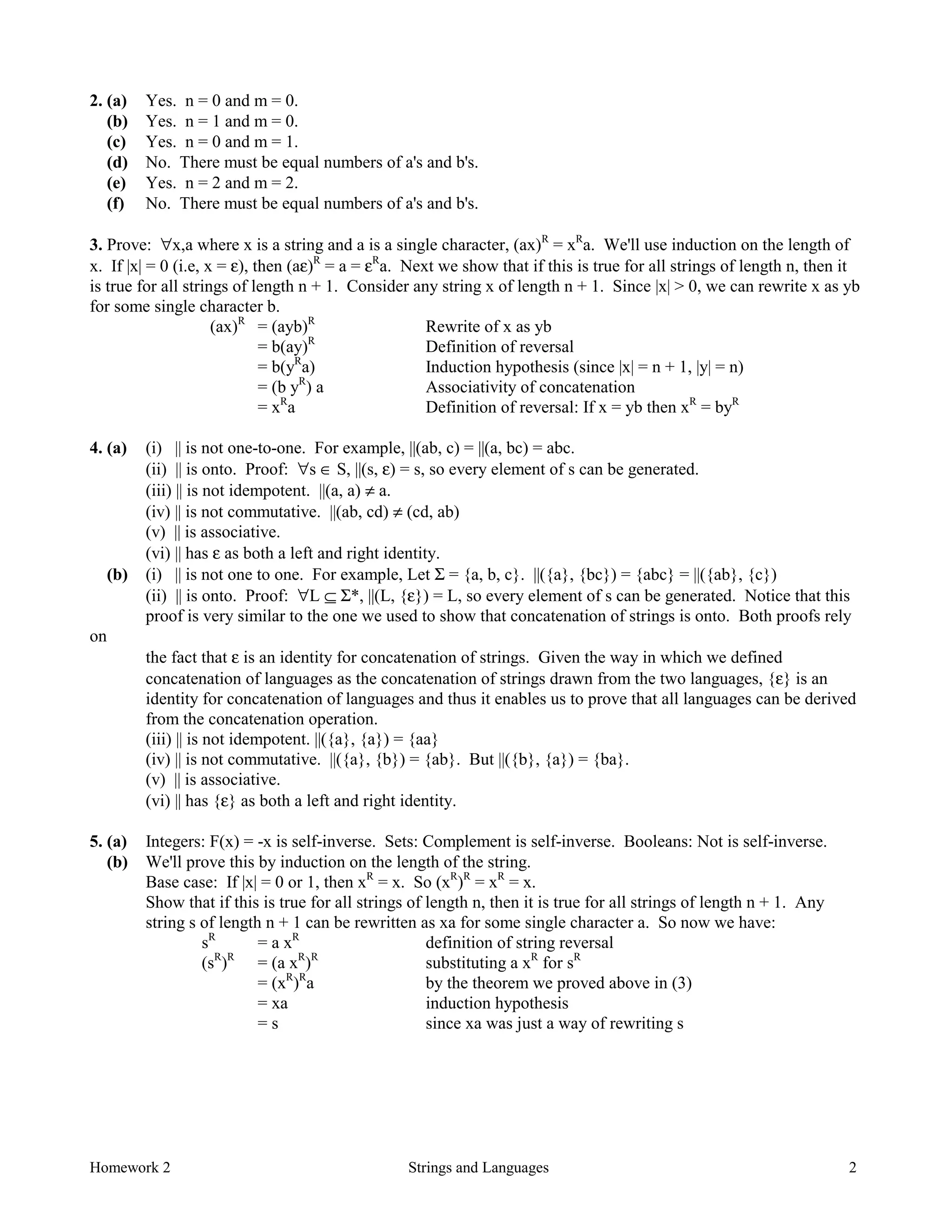 Homework 2 Strings and Languages 2
2. (a) Yes. n = 0 and m = 0.
(b) Yes. n = 1 and m = 0.
(c) Yes. n = 0 and m = 1.
(d) No. There must be equal numbers of a's and b's.
(e) Yes. n = 2 and m = 2.
(f) No. There must be equal numbers of a's and b's.
3. Prove: ∀x,a where x is a string and a is a single character, (ax)R
= xR
a. We'll use induction on the length of
x. If |x| = 0 (i.e, x = ε), then (aε)R
= a = εR
a. Next we show that if this is true for all strings of length n, then it
is true for all strings of length n + 1. Consider any string x of length n + 1. Since |x| > 0, we can rewrite x as yb
for some single character b.
(ax)R
= (ayb)R
Rewrite of x as yb
= b(ay)R
Definition of reversal
= b(yR
a) Induction hypothesis (since |x| = n + 1, |y| = n)
= (b yR
) a Associativity of concatenation
= xR
a Definition of reversal: If x = yb then xR
= byR
4. (a) (i) || is not one-to-one. For example, ||(ab, c) = ||(a, bc) = abc.
(ii) || is onto. Proof: ∀s ∈ S, ||(s, ε) = s, so every element of s can be generated.
(iii) || is not idempotent. ||(a, a) ≠ a.
(iv) || is not commutative. ||(ab, cd) ≠ (cd, ab)
(v) || is associative.
(vi) || has ε as both a left and right identity.
(b) (i) || is not one to one. For example, Let Σ = {a, b, c}. ||({a}, {bc}) = {abc} = ||({ab}, {c})
(ii) || is onto. Proof: ∀L ⊆ Σ*, ||(L, {ε}) = L, so every element of s can be generated. Notice that this
proof is very similar to the one we used to show that concatenation of strings is onto. Both proofs rely
on
the fact that ε is an identity for concatenation of strings. Given the way in which we defined
concatenation of languages as the concatenation of strings drawn from the two languages, {ε} is an
identity for concatenation of languages and thus it enables us to prove that all languages can be derived
from the concatenation operation.
(iii) || is not idempotent. ||({a}, {a}) = {aa}
(iv) || is not commutative. ||({a}, {b}) = {ab}. But ||({b}, {a}) = {ba}.
(v) || is associative.
(vi) || has {ε} as both a left and right identity.
5. (a) Integers: F(x) = -x is self-inverse. Sets: Complement is self-inverse. Booleans: Not is self-inverse.
(b) We'll prove this by induction on the length of the string.
Base case: If |x| = 0 or 1, then xR
= x. So (xR
)R
= xR
= x.
Show that if this is true for all strings of length n, then it is true for all strings of length n + 1. Any
string s of length n + 1 can be rewritten as xa for some single character a. So now we have:
sR
= a xR
definition of string reversal
(sR
)R
= (a xR
)R
substituting a xR
for sR
= (xR
)R
a by the theorem we proved above in (3)
= xa induction hypothesis
= s since xa was just a way of rewriting s
 