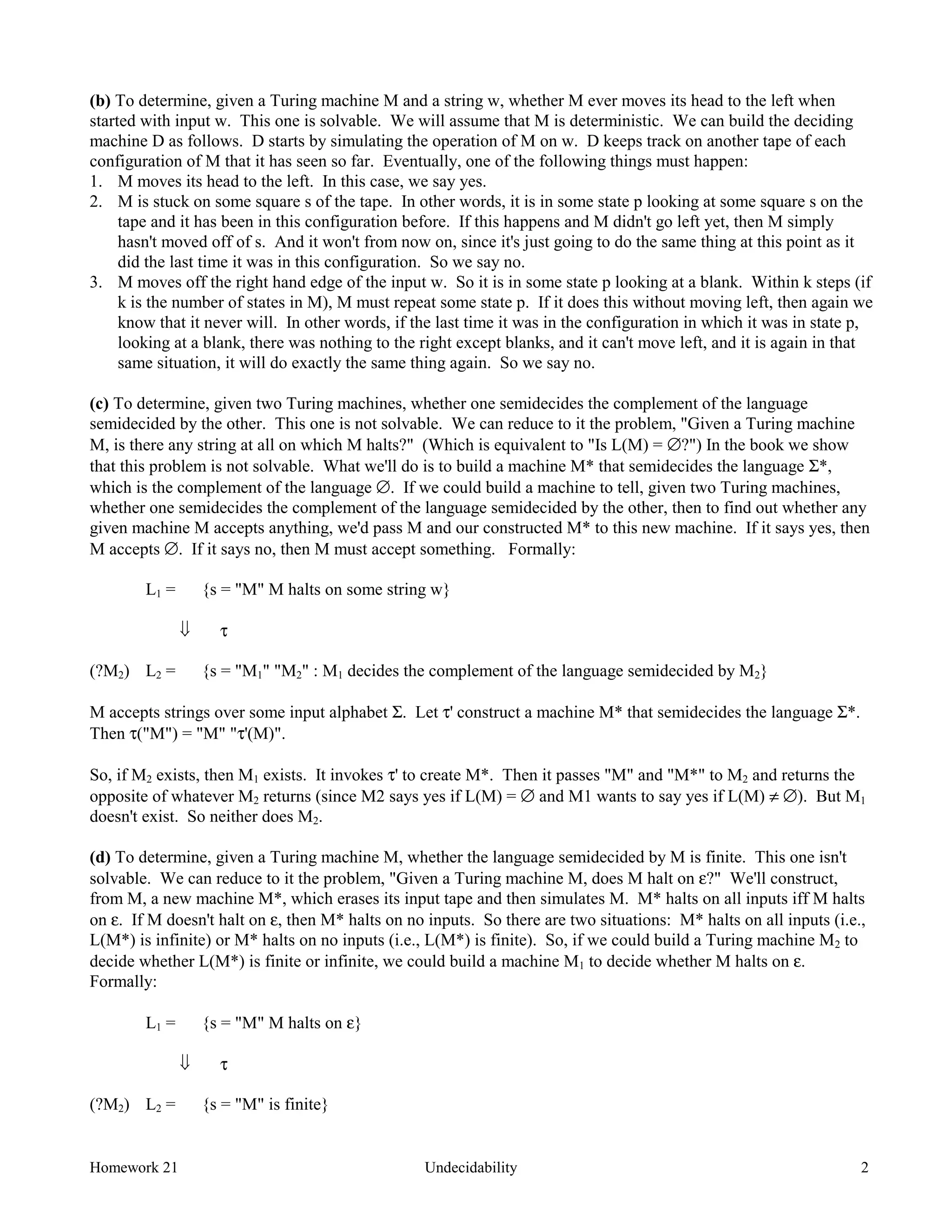 Homework 21 Undecidability 2
(b) To determine, given a Turing machine M and a string w, whether M ever moves its head to the left when
started with input w. This one is solvable. We will assume that M is deterministic. We can build the deciding
machine D as follows. D starts by simulating the operation of M on w. D keeps track on another tape of each
configuration of M that it has seen so far. Eventually, one of the following things must happen:
1. M moves its head to the left. In this case, we say yes.
2. M is stuck on some square s of the tape. In other words, it is in some state p looking at some square s on the
tape and it has been in this configuration before. If this happens and M didn't go left yet, then M simply
hasn't moved off of s. And it won't from now on, since it's just going to do the same thing at this point as it
did the last time it was in this configuration. So we say no.
3. M moves off the right hand edge of the input w. So it is in some state p looking at a blank. Within k steps (if
k is the number of states in M), M must repeat some state p. If it does this without moving left, then again we
know that it never will. In other words, if the last time it was in the configuration in which it was in state p,
looking at a blank, there was nothing to the right except blanks, and it can't move left, and it is again in that
same situation, it will do exactly the same thing again. So we say no.
(c) To determine, given two Turing machines, whether one semidecides the complement of the language
semidecided by the other. This one is not solvable. We can reduce to it the problem, "Given a Turing machine
M, is there any string at all on which M halts?" (Which is equivalent to "Is L(M) = ∅?") In the book we show
that this problem is not solvable. What we'll do is to build a machine M* that semidecides the language Σ*,
which is the complement of the language ∅. If we could build a machine to tell, given two Turing machines,
whether one semidecides the complement of the language semidecided by the other, then to find out whether any
given machine M accepts anything, we'd pass M and our constructed M* to this new machine. If it says yes, then
M accepts ∅. If it says no, then M must accept something. Formally:
L1 = {s = "M" M halts on some string w}
ß τ
(?M2) L2 = {s = "M1" "M2" : M1 decides the complement of the language semidecided by M2}
M accepts strings over some input alphabet Σ. Let τ' construct a machine M* that semidecides the language Σ*.
Then τ("M") = "M" "τ'(M)".
So, if M2 exists, then M1 exists. It invokes τ' to create M*. Then it passes "M" and "M*" to M2 and returns the
opposite of whatever M2 returns (since M2 says yes if L(M) = ∅ and M1 wants to say yes if L(M) ≠ ∅). But M1
doesn't exist. So neither does M2.
(d) To determine, given a Turing machine M, whether the language semidecided by M is finite. This one isn't
solvable. We can reduce to it the problem, "Given a Turing machine M, does M halt on ε?" We'll construct,
from M, a new machine M*, which erases its input tape and then simulates M. M* halts on all inputs iff M halts
on ε. If M doesn't halt on ε, then M* halts on no inputs. So there are two situations: M* halts on all inputs (i.e.,
L(M*) is infinite) or M* halts on no inputs (i.e., L(M*) is finite). So, if we could build a Turing machine M2 to
decide whether L(M*) is finite or infinite, we could build a machine M1 to decide whether M halts on ε.
Formally:
L1 = {s = "M" M halts on ε}
ß τ
(?M2) L2 = {s = "M" is finite}
 