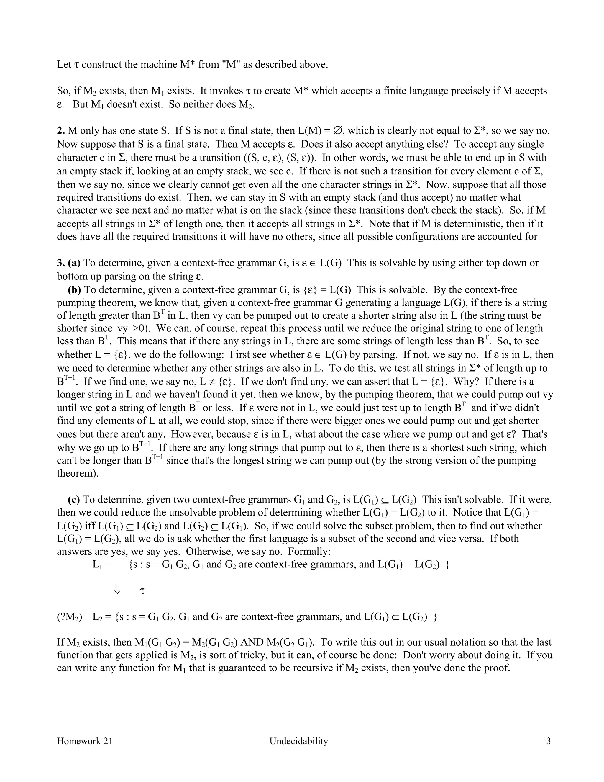 Homework 21 Undecidability 3
Let τ construct the machine M* from "M" as described above.
So, if M2 exists, then M1 exists. It invokes τ to create M* which accepts a finite language precisely if M accepts
ε. But M1 doesn't exist. So neither does M2.
2. M only has one state S. If S is not a final state, then L(M) = ∅, which is clearly not equal to Σ*, so we say no.
Now suppose that S is a final state. Then M accepts ε. Does it also accept anything else? To accept any single
character c in Σ, there must be a transition ((S, c, ε), (S, ε)). In other words, we must be able to end up in S with
an empty stack if, looking at an empty stack, we see c. If there is not such a transition for every element c of Σ,
then we say no, since we clearly cannot get even all the one character strings in Σ*. Now, suppose that all those
required transitions do exist. Then, we can stay in S with an empty stack (and thus accept) no matter what
character we see next and no matter what is on the stack (since these transitions don't check the stack). So, if M
accepts all strings in Σ* of length one, then it accepts all strings in Σ*. Note that if M is deterministic, then if it
does have all the required transitions it will have no others, since all possible configurations are accounted for
3. (a) To determine, given a context-free grammar G, is ε ∈ L(G) This is solvable by using either top down or
bottom up parsing on the string ε.
(b) To determine, given a context-free grammar G, is {ε} = L(G) This is solvable. By the context-free
pumping theorem, we know that, given a context-free grammar G generating a language L(G), if there is a string
of length greater than BT
in L, then vy can be pumped out to create a shorter string also in L (the string must be
shorter since |vy| >0). We can, of course, repeat this process until we reduce the original string to one of length
less than BT
. This means that if there any strings in L, there are some strings of length less than BT
. So, to see
whether L = {ε}, we do the following: First see whether ε ∈ L(G) by parsing. If not, we say no. If ε is in L, then
we need to determine whether any other strings are also in L. To do this, we test all strings in Σ* of length up to
BT+1
. If we find one, we say no, L ≠ {ε}. If we don't find any, we can assert that L = {ε}. Why? If there is a
longer string in L and we haven't found it yet, then we know, by the pumping theorem, that we could pump out vy
until we got a string of length BT
or less. If ε were not in L, we could just test up to length BT
and if we didn't
find any elements of L at all, we could stop, since if there were bigger ones we could pump out and get shorter
ones but there aren't any. However, because ε is in L, what about the case where we pump out and get ε? That's
why we go up to BT+1
. If there are any long strings that pump out to ε, then there is a shortest such string, which
can't be longer than BT+1
since that's the longest string we can pump out (by the strong version of the pumping
theorem).
(c) To determine, given two context-free grammars G1 and G2, is L(G1) ⊆ L(G2) This isn't solvable. If it were,
then we could reduce the unsolvable problem of determining whether L(G1) = L(G2) to it. Notice that L(G1) =
L(G2) iff L(G1) ⊆ L(G2) and L(G2) ⊆ L(G1). So, if we could solve the subset problem, then to find out whether
L(G1) = L(G2), all we do is ask whether the first language is a subset of the second and vice versa. If both
answers are yes, we say yes. Otherwise, we say no. Formally:
L1 = {s : s = G1 G2, G1 and G2 are context-free grammars, and L(G1) = L(G2) }
ß τ
(?M2) L2 = {s : s = G1 G2, G1 and G2 are context-free grammars, and L(G1) ⊆ L(G2) }
If M2 exists, then M1(G1 G2) = M2(G1 G2) AND M2(G2 G1). To write this out in our usual notation so that the last
function that gets applied is M2, is sort of tricky, but it can, of course be done: Don't worry about doing it. If you
can write any function for M1 that is guaranteed to be recursive if M2 exists, then you've done the proof.
 