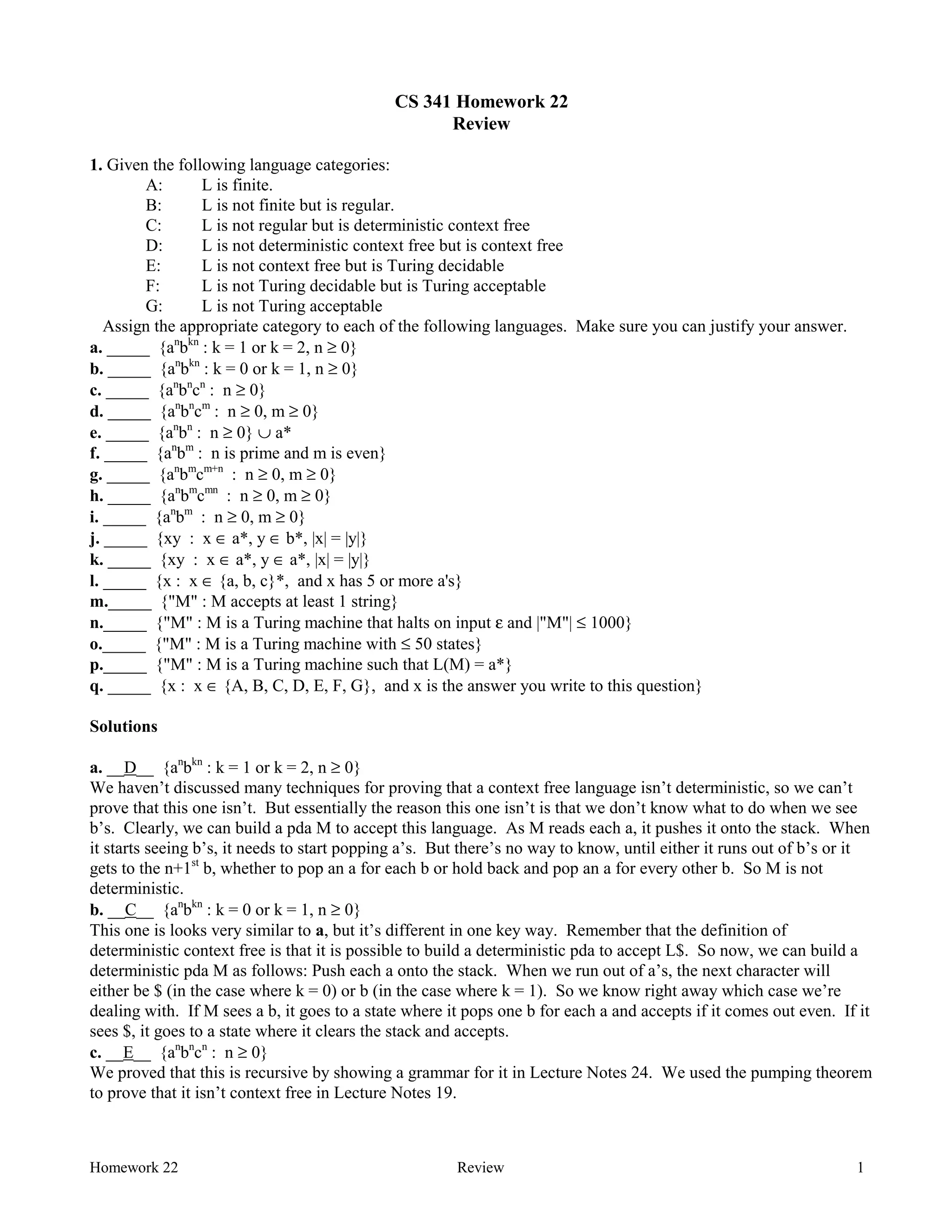 Homework 22 Review 1
CS 341 Homework 22
Review
1. Given the following language categories:
A: L is finite.
B: L is not finite but is regular.
C: L is not regular but is deterministic context free
D: L is not deterministic context free but is context free
E: L is not context free but is Turing decidable
F: L is not Turing decidable but is Turing acceptable
G: L is not Turing acceptable
Assign the appropriate category to each of the following languages. Make sure you can justify your answer.
a. _____ {an
bkn
: k = 1 or k = 2, n ≥ 0}
b. _____ {an
bkn
: k = 0 or k = 1, n ≥ 0}
c. _____ {an
bn
cn
: n ≥ 0}
d. _____ {an
bn
cm
: n ≥ 0, m ≥ 0}
e. _____ {an
bn
: n ≥ 0} ∪ a*
f. _____ {an
bm
: n is prime and m is even}
g. _____ {an
bm
cm+n
: n ≥ 0, m ≥ 0}
h. _____ {an
bm
cmn
: n ≥ 0, m ≥ 0}
i. _____ {an
bm
: n ≥ 0, m ≥ 0}
j. _____ {xy : x ∈ a*, y ∈ b*, |x| = |y|}
k. _____ {xy : x ∈ a*, y ∈ a*, |x| = |y|}
l. _____ {x : x ∈ {a, b, c}*, and x has 5 or more a's}
m._____ {"M" : M accepts at least 1 string}
n._____ {"M" : M is a Turing machine that halts on input ε and |"M"| ≤ 1000}
o._____ {"M" : M is a Turing machine with ≤ 50 states}
p._____ {"M" : M is a Turing machine such that L(M) = a*}
q. _____ {x : x ∈ {A, B, C, D, E, F, G}, and x is the answer you write to this question}
Solutions
a. __D__ {an
bkn
: k = 1 or k = 2, n ≥ 0}
We haven’t discussed many techniques for proving that a context free language isn’t deterministic, so we can’t
prove that this one isn’t. But essentially the reason this one isn’t is that we don’t know what to do when we see
b’s. Clearly, we can build a pda M to accept this language. As M reads each a, it pushes it onto the stack. When
it starts seeing b’s, it needs to start popping a’s. But there’s no way to know, until either it runs out of b’s or it
gets to the n+1st
b, whether to pop an a for each b or hold back and pop an a for every other b. So M is not
deterministic.
b. __C__ {an
bkn
: k = 0 or k = 1, n ≥ 0}
This one is looks very similar to a, but it’s different in one key way. Remember that the definition of
deterministic context free is that it is possible to build a deterministic pda to accept L$. So now, we can build a
deterministic pda M as follows: Push each a onto the stack. When we run out of a’s, the next character will
either be $ (in the case where k = 0) or b (in the case where k = 1). So we know right away which case we’re
dealing with. If M sees a b, it goes to a state where it pops one b for each a and accepts if it comes out even. If it
sees $, it goes to a state where it clears the stack and accepts.
c. __E__ {an
bn
cn
: n ≥ 0}
We proved that this is recursive by showing a grammar for it in Lecture Notes 24. We used the pumping theorem
to prove that it isn’t context free in Lecture Notes 19.
 