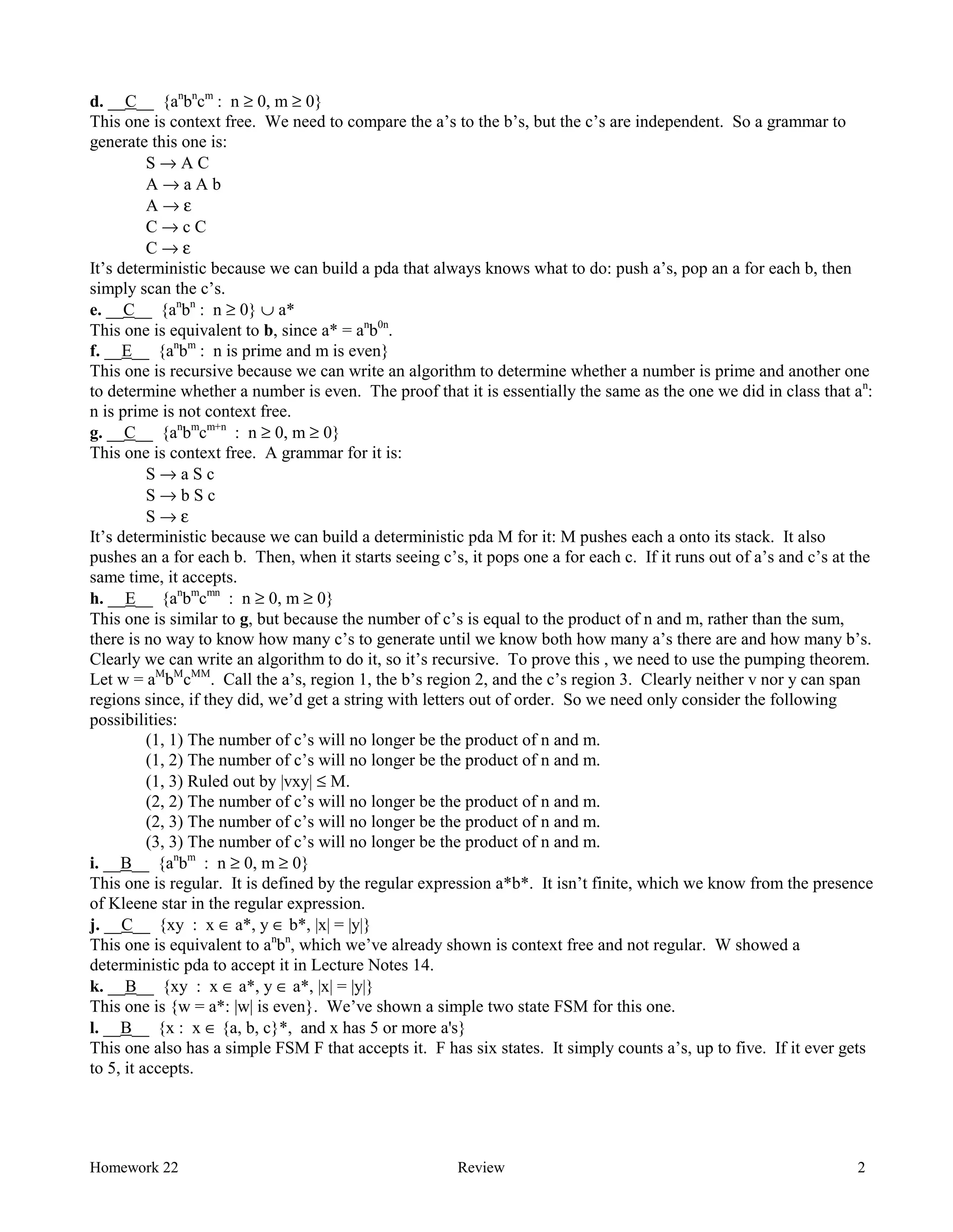 Homework 22 Review 2
d. __C__ {an
bn
cm
: n ≥ 0, m ≥ 0}
This one is context free. We need to compare the a’s to the b’s, but the c’s are independent. So a grammar to
generate this one is:
S → A C
A → a A b
A → ε
C → c C
C → ε
It’s deterministic because we can build a pda that always knows what to do: push a’s, pop an a for each b, then
simply scan the c’s.
e. __C__ {an
bn
: n ≥ 0} ∪ a*
This one is equivalent to b, since a* = an
b0n
.
f. __E__ {an
bm
: n is prime and m is even}
This one is recursive because we can write an algorithm to determine whether a number is prime and another one
to determine whether a number is even. The proof that it is essentially the same as the one we did in class that an
:
n is prime is not context free.
g. __C__ {an
bm
cm+n
: n ≥ 0, m ≥ 0}
This one is context free. A grammar for it is:
S → a S c
S → b S c
S → ε
It’s deterministic because we can build a deterministic pda M for it: M pushes each a onto its stack. It also
pushes an a for each b. Then, when it starts seeing c’s, it pops one a for each c. If it runs out of a’s and c’s at the
same time, it accepts.
h. __E__ {an
bm
cmn
: n ≥ 0, m ≥ 0}
This one is similar to g, but because the number of c’s is equal to the product of n and m, rather than the sum,
there is no way to know how many c’s to generate until we know both how many a’s there are and how many b’s.
Clearly we can write an algorithm to do it, so it’s recursive. To prove this , we need to use the pumping theorem.
Let w = aM
bM
cMM
. Call the a’s, region 1, the b’s region 2, and the c’s region 3. Clearly neither v nor y can span
regions since, if they did, we’d get a string with letters out of order. So we need only consider the following
possibilities:
(1, 1) The number of c’s will no longer be the product of n and m.
(1, 2) The number of c’s will no longer be the product of n and m.
(1, 3) Ruled out by |vxy| ≤ M.
(2, 2) The number of c’s will no longer be the product of n and m.
(2, 3) The number of c’s will no longer be the product of n and m.
(3, 3) The number of c’s will no longer be the product of n and m.
i. __B__ {an
bm
: n ≥ 0, m ≥ 0}
This one is regular. It is defined by the regular expression a*b*. It isn’t finite, which we know from the presence
of Kleene star in the regular expression.
j. __C__ {xy : x ∈ a*, y ∈ b*, |x| = |y|}
This one is equivalent to an
bn
, which we’ve already shown is context free and not regular. W showed a
deterministic pda to accept it in Lecture Notes 14.
k. __B__ {xy : x ∈ a*, y ∈ a*, |x| = |y|}
This one is {w = a*: |w| is even}. We’ve shown a simple two state FSM for this one.
l. __B__ {x : x ∈ {a, b, c}*, and x has 5 or more a's}
This one also has a simple FSM F that accepts it. F has six states. It simply counts a’s, up to five. If it ever gets
to 5, it accepts.
 