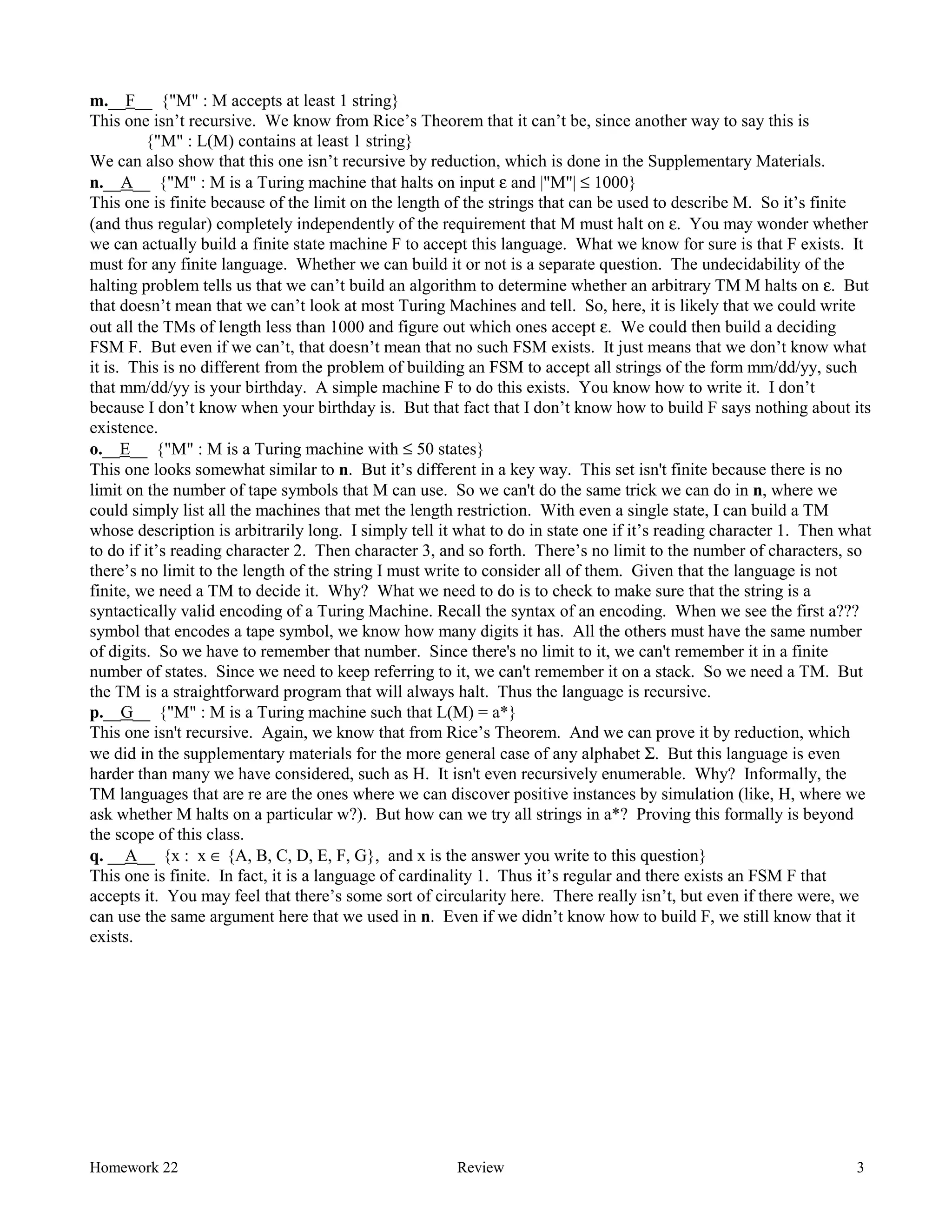 Homework 22 Review 3
m.__F__ {"M" : M accepts at least 1 string}
This one isn’t recursive. We know from Rice’s Theorem that it can’t be, since another way to say this is
{"M" : L(M) contains at least 1 string}
We can also show that this one isn’t recursive by reduction, which is done in the Supplementary Materials.
n.__A__ {"M" : M is a Turing machine that halts on input ε and |"M"| ≤ 1000}
This one is finite because of the limit on the length of the strings that can be used to describe M. So it’s finite
(and thus regular) completely independently of the requirement that M must halt on ε. You may wonder whether
we can actually build a finite state machine F to accept this language. What we know for sure is that F exists. It
must for any finite language. Whether we can build it or not is a separate question. The undecidability of the
halting problem tells us that we can’t build an algorithm to determine whether an arbitrary TM M halts on ε. But
that doesn’t mean that we can’t look at most Turing Machines and tell. So, here, it is likely that we could write
out all the TMs of length less than 1000 and figure out which ones accept ε. We could then build a deciding
FSM F. But even if we can’t, that doesn’t mean that no such FSM exists. It just means that we don’t know what
it is. This is no different from the problem of building an FSM to accept all strings of the form mm/dd/yy, such
that mm/dd/yy is your birthday. A simple machine F to do this exists. You know how to write it. I don’t
because I don’t know when your birthday is. But that fact that I don’t know how to build F says nothing about its
existence.
o.__E__ {"M" : M is a Turing machine with ≤ 50 states}
This one looks somewhat similar to n. But it’s different in a key way. This set isn't finite because there is no
limit on the number of tape symbols that M can use. So we can't do the same trick we can do in n, where we
could simply list all the machines that met the length restriction. With even a single state, I can build a TM
whose description is arbitrarily long. I simply tell it what to do in state one if it’s reading character 1. Then what
to do if it’s reading character 2. Then character 3, and so forth. There’s no limit to the number of characters, so
there’s no limit to the length of the string I must write to consider all of them. Given that the language is not
finite, we need a TM to decide it. Why? What we need to do is to check to make sure that the string is a
syntactically valid encoding of a Turing Machine. Recall the syntax of an encoding. When we see the first a???
symbol that encodes a tape symbol, we know how many digits it has. All the others must have the same number
of digits. So we have to remember that number. Since there's no limit to it, we can't remember it in a finite
number of states. Since we need to keep referring to it, we can't remember it on a stack. So we need a TM. But
the TM is a straightforward program that will always halt. Thus the language is recursive.
p.__G__ {"M" : M is a Turing machine such that L(M) = a*}
This one isn't recursive. Again, we know that from Rice’s Theorem. And we can prove it by reduction, which
we did in the supplementary materials for the more general case of any alphabet Σ. But this language is even
harder than many we have considered, such as H. It isn't even recursively enumerable. Why? Informally, the
TM languages that are re are the ones where we can discover positive instances by simulation (like, H, where we
ask whether M halts on a particular w?). But how can we try all strings in a*? Proving this formally is beyond
the scope of this class.
q. __A__ {x : x ∈ {A, B, C, D, E, F, G}, and x is the answer you write to this question}
This one is finite. In fact, it is a language of cardinality 1. Thus it’s regular and there exists an FSM F that
accepts it. You may feel that there’s some sort of circularity here. There really isn’t, but even if there were, we
can use the same argument here that we used in n. Even if we didn’t know how to build F, we still know that it
exists.
 