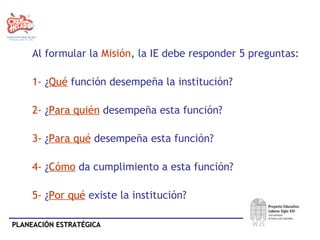 Al formular la  Misión , la IE debe responder 5 preguntas:  1-  ¿ Qué  función desempeña la institución? 2-  ¿ Para quién  desempeña esta función? 3-  ¿ Para qué  desempeña esta función?  4-  ¿ Cómo  da cumplimiento a esta función? 5-  ¿ Por qué  existe la institución? 