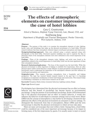 The current issue and full text archive of this journal is available at
                                                www.emeraldinsight.com/0959-6119.htm




IJCHM
18,7                                    The effects of atmospheric
                                     elements on customer impression:
                                         the case of hotel lobbies
534
                                                                          Cary C. Countryman
                                        School of Business, Brigham Young University, Laie, Hawaii, USA, and
                                                                              SooCheong Jang
                                       Department of Hospitality and Tourism Management, Purdue University,
                                                           West Lafayette, Indiana, USA

                                     Abstract
                                     Purpose – The purpose of this study is to examine the atmospheric elements of color, lighting,
                                     layout, style, and furnishings that make up the physical environment of a hotel lobby. Previous
                                     research indicates that these atmospheric elements impact overall guest perceptions and impressions.
                                     Design/methodology/approach – Data were collected using a scenario approach along with
                                     photographs of the hotel lobby. Structural equation modeling was used to analysis the data to
                                     determine which of the atmospheric elements were more inﬂuential in the overall impression of the
                                     hotel lobby.
                                     Findings – Three of the atmospheric elements (color, lighting, and style) were found to be
                                     signiﬁcantly related to the overall impression of a hotel lobby. Color was the most signiﬁcant of these
                                     three atmospheric elements.
                                     Research limitations/implications – The focus of this research was the hotel lobby. While this
                                     physical environment is fairly important in helping to establish ﬁrst impressions, there are other
                                     physical spaces within a hotel that have a large inﬂuence on guest perceptions and impressions. Hotel
                                     practitioners need to understand the importance of the atmospheric elements and their inﬂuence on
                                     overall guest perceptions and impressions.
                                     Originality/value – This research examines atmospherics from a hospitality and lodging
                                     perspective. The topic has received limited research interest in the past but it is becoming
                                     recognized as an important consideration in future hotel design and construction. This research helps
                                     in establishing a foundation on which future research can be built.
                                     Keywords Perception, Hotels, Colour, Consumer behaviour, Lighting systems, Design
                                     Paper type Research paper

                                     Psychologists have determined that the physical environment has an effect on human
                                     behavior and this branch of psychology has become known as environmental
                                     psychology. Using the premise of environmental psychology, Kotler (1973) determined
                                     that if the physical environment had an effect on human behavior, it would also
                                     inﬂuence the behavior of individuals in consumer settings such as retail stores. Bitner
                                     (1992) took the concept of atmospherics a step further by developing a framework that
                                     addresses the effects of the physical environment on consumers in service settings. To
International Journal of
Contemporary Hospitality             distinguish this framework from that of atmospherics, Bitner (1992) used the term
Management                           servicescrape to describe the physical environment in which services take place.
Vol. 18 No. 7, 2006
pp. 534-545                             There are many servicescapes that exist within a hotel. Among them, a hotel lobby
q Emerald Group Publishing Limited
0959-6119
                                     could be considered one of the most important servicescape because of its impact in
DOI 10.1108/09596110610702968        forming many of the ﬁrst impressions by guests. It is usually easier to meet or exceed
 