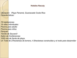 Hoteles Nacuty Ubicación:  Playa Panamá, Guanacaste Costa Rica  Características: 78 habitaciones 19 villas individuales Piscina para adulto  Piscina para niños Parqueo  .  Tienda de Souvenir  Salón de Conferencias  1000 mts de frente de playa. Un Total de 27hectareas de terreno, 4.5hectareas construidas y el resto para desarrollar 