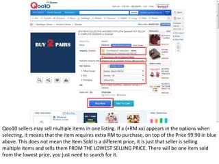Qoo10 sellers may sell multiple items in one listing. If a (+RM xx) appears in the options when
selecting, it means that the item requires extra RM to purchase, on top of the Price 99.90 in blue
above. This does not mean the Item Sold is a different price, it is just that seller is selling
multiple items and sells them FROM THE LOWEST SELLING PRICE. There will be one item sold
from the lowest price, you just need to search for it.
 