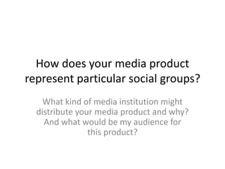 How does your media product
represent particular social groups?
    What kind of media institution might
  distribute your media product and why?
    And what would be my audience for
                this product?
 