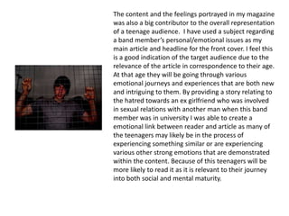 The content and the feelings portrayed in my magazine
was also a big contributor to the overall representation
of a teenage audience. I have used a subject regarding
a band member’s personal/emotional issues as my
main article and headline for the front cover. I feel this
is a good indication of the target audience due to the
relevance of the article in correspondence to their age.
At that age they will be going through various
emotional journeys and experiences that are both new
and intriguing to them. By providing a story relating to
the hatred towards an ex girlfriend who was involved
in sexual relations with another man when this band
member was in university I was able to create a
emotional link between reader and article as many of
the teenagers may likely be in the process of
experiencing something similar or are experiencing
various other strong emotions that are demonstrated
within the content. Because of this teenagers will be
more likely to read it as it is relevant to their journey
into both social and mental maturity.
 