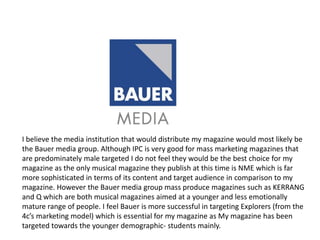 I believe the media institution that would distribute my magazine would most likely be
the Bauer media group. Although IPC is very good for mass marketing magazines that
are predominately male targeted I do not feel they would be the best choice for my
magazine as the only musical magazine they publish at this time is NME which is far
more sophisticated in terms of its content and target audience in comparison to my
magazine. However the Bauer media group mass produce magazines such as KERRANG
and Q which are both musical magazines aimed at a younger and less emotionally
mature range of people. I feel Bauer is more successful in targeting Explorers (from the
4c’s marketing model) which is essential for my magazine as My magazine has been
targeted towards the younger demographic- students mainly.
 