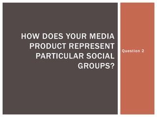 HOW DOES YOUR MEDIA
 PRODUCT REPRESENT    Question 2
  PARTICULAR SOCIAL
           GROUPS?
 