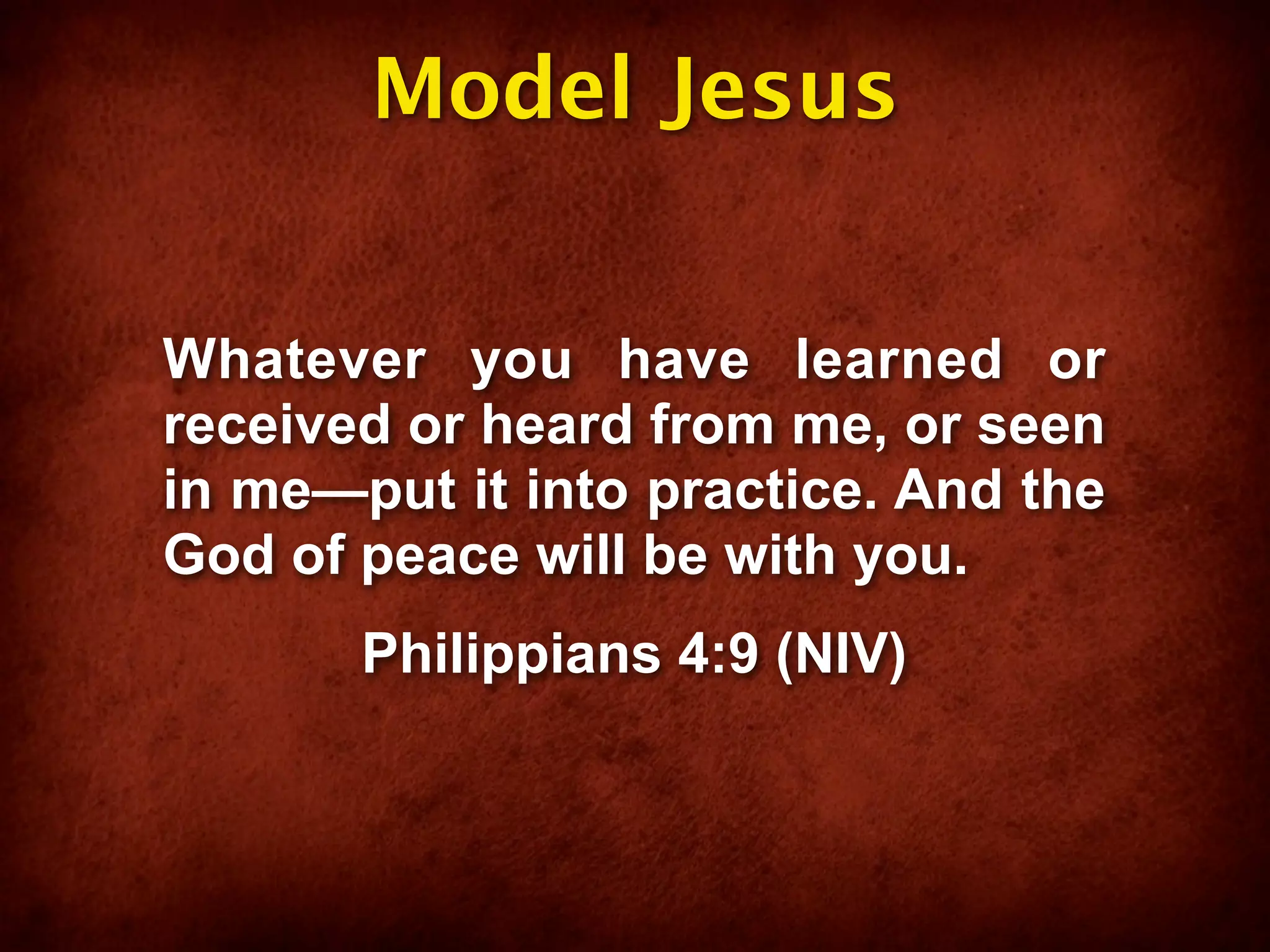 Model Jesus


Whatever you have learned or
received or heard from me, or seen
in me—put it into practice. And the
God of peace will be with you.
       Philippians 4:9 (NIV)
 