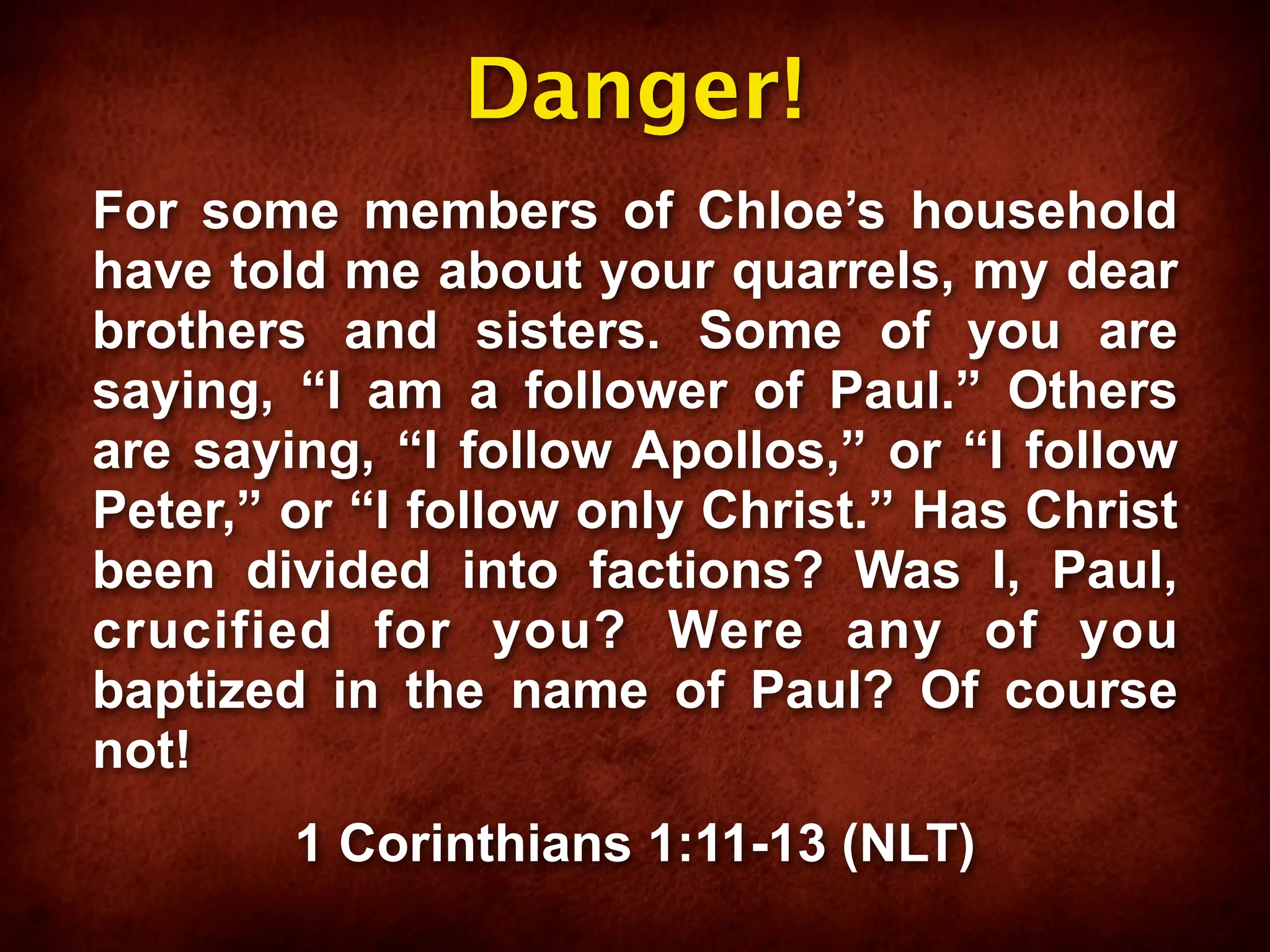 Danger!
For some members of Chloe’s household
have told me about your quarrels, my dear
brothers and sisters. Some of you are
saying, “I am a follower of Paul.” Others
are saying, “I follow Apollos,” or “I follow
Peter,” or “I follow only Christ.” Has Christ
been divided into factions? Was I, Paul,
crucified for you? Were any of you
baptized in the name of Paul? Of course
not!
        1 Corinthians 1:11-13 (NLT)
 