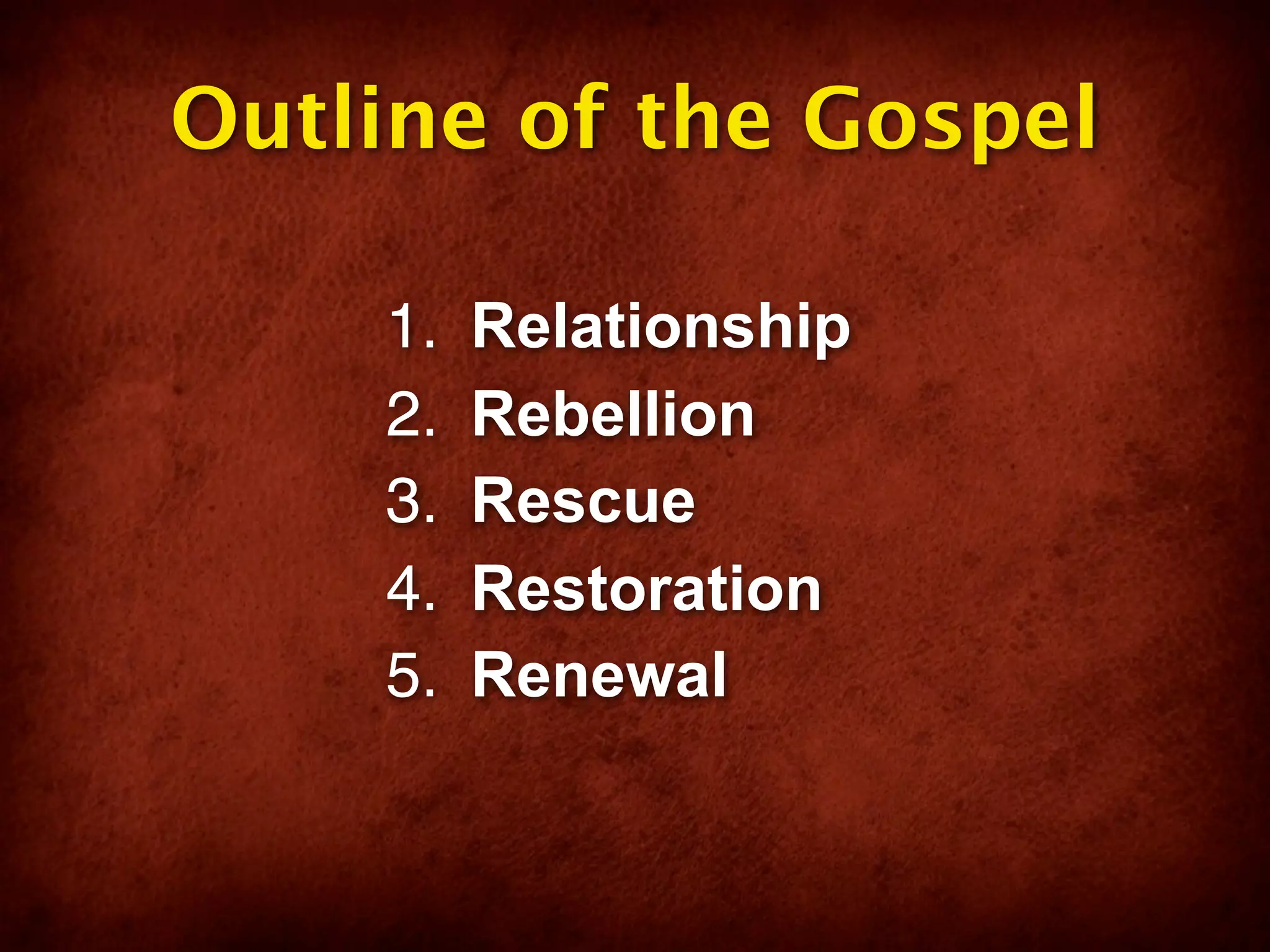 Outline of the Gospel

    1.   Relationship
    2.   Rebellion
    3.   Rescue
    4.   Restoration
    5.   Renewal
 