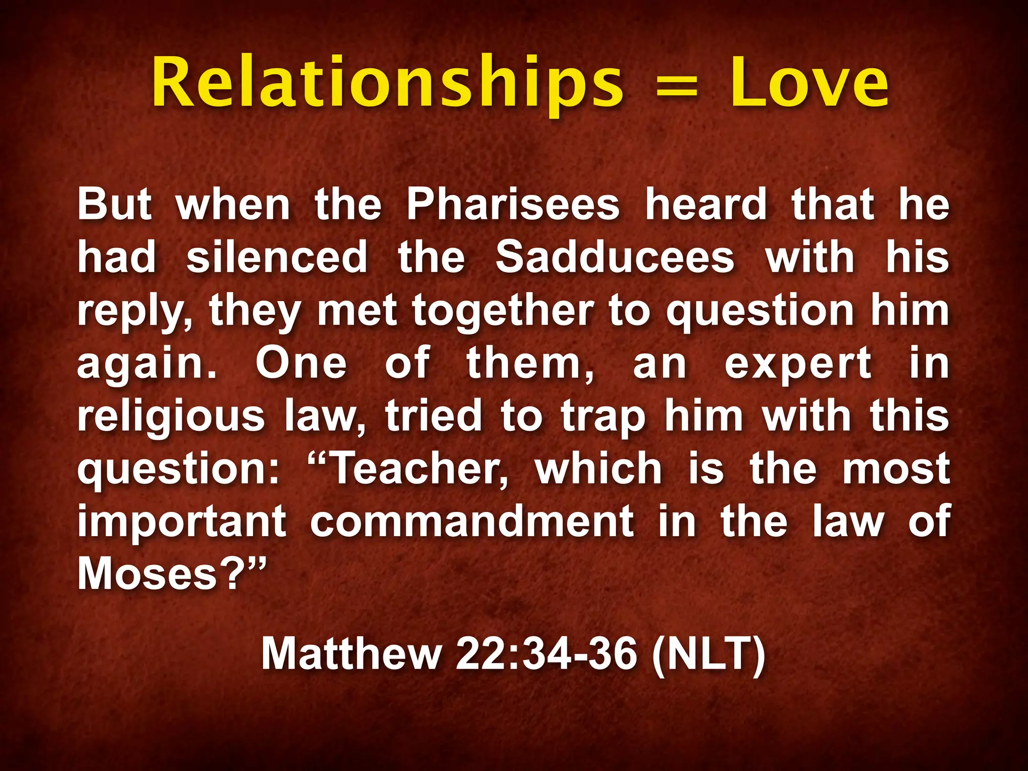 Relationships = Love
But when the Pharisees heard that he
had silenced the Sadducees with his
reply, they met together to question him
again. One of them, an expert in
religious law, tried to trap him with this
question: “Teacher, which is the most
important commandment in the law of
Moses?”
        Matthew 22:34-36 (NLT)
 