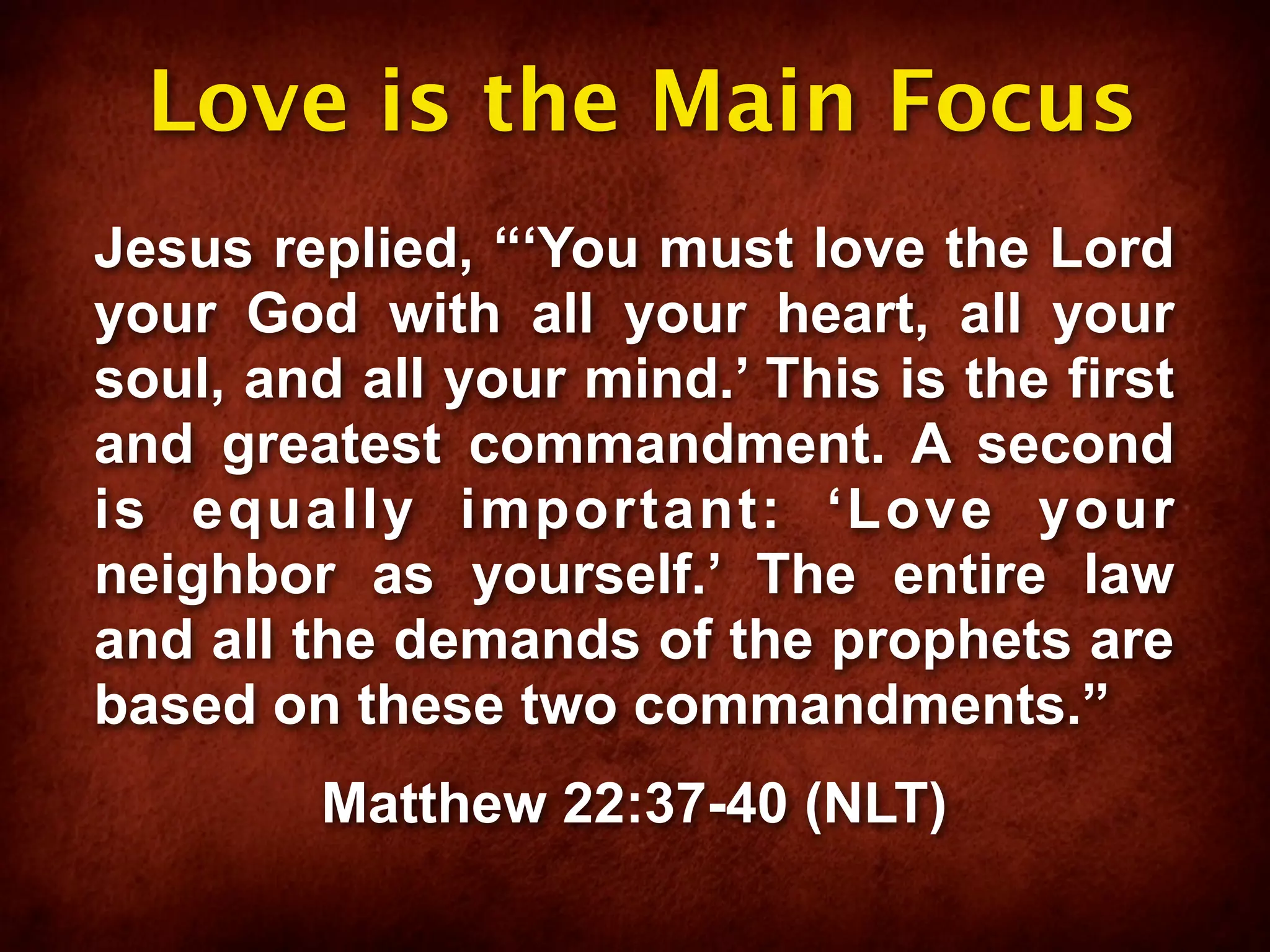 Love is the Main Focus
Jesus replied, “‘You must love the Lord
your God with all your heart, all your
soul, and all your mind.’ This is the first
and greatest commandment. A second
is equally important: ‘Love your
neighbor as yourself.’ The entire law
and all the demands of the prophets are
based on these two commandments.”
         Matthew 22:37-40 (NLT)
 