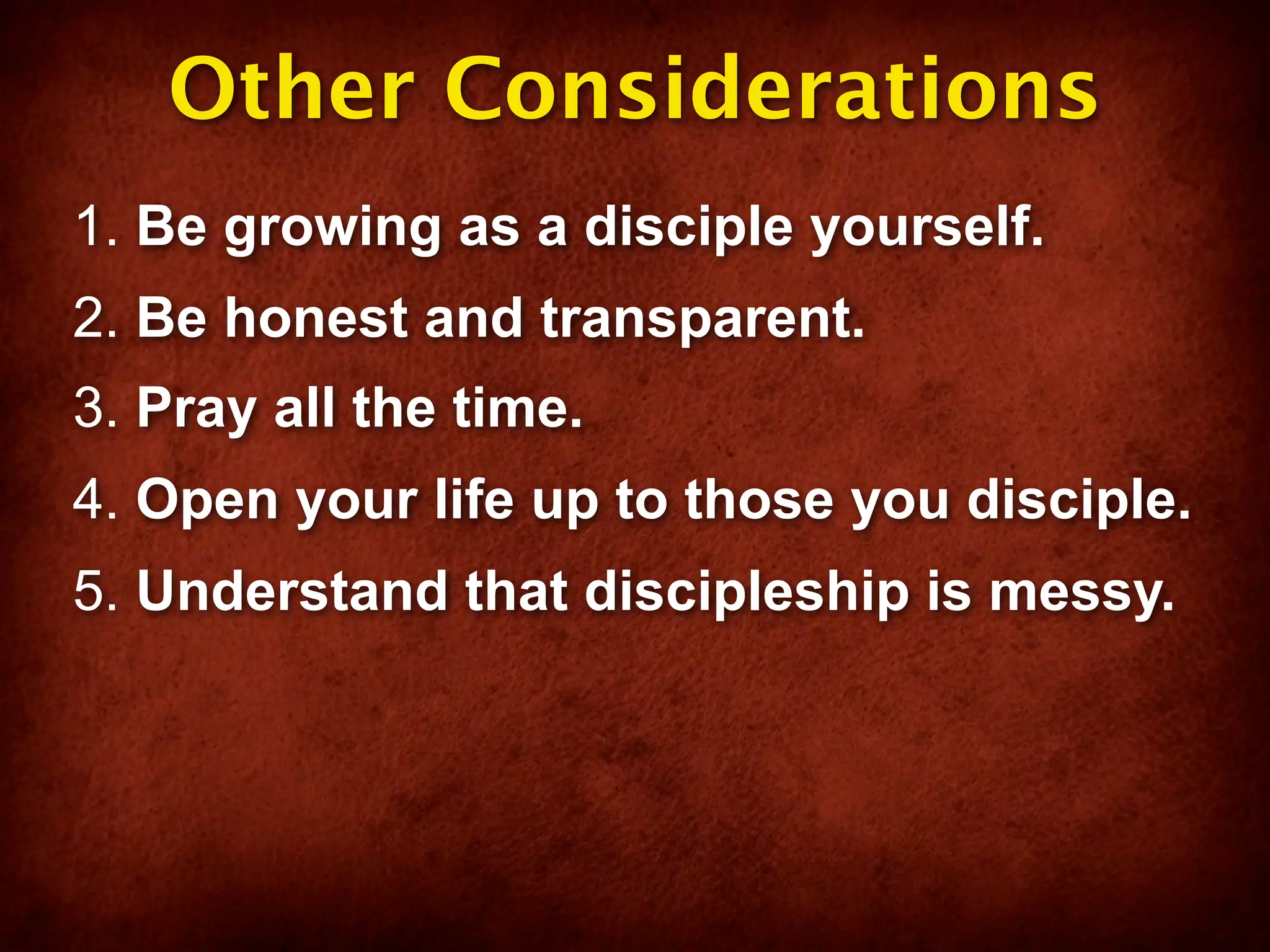 Other Considerations
1. Be growing as a disciple yourself.
2. Be honest and transparent.
3. Pray all the time.
4. Open your life up to those you disciple.
5. Understand that discipleship is messy.
 