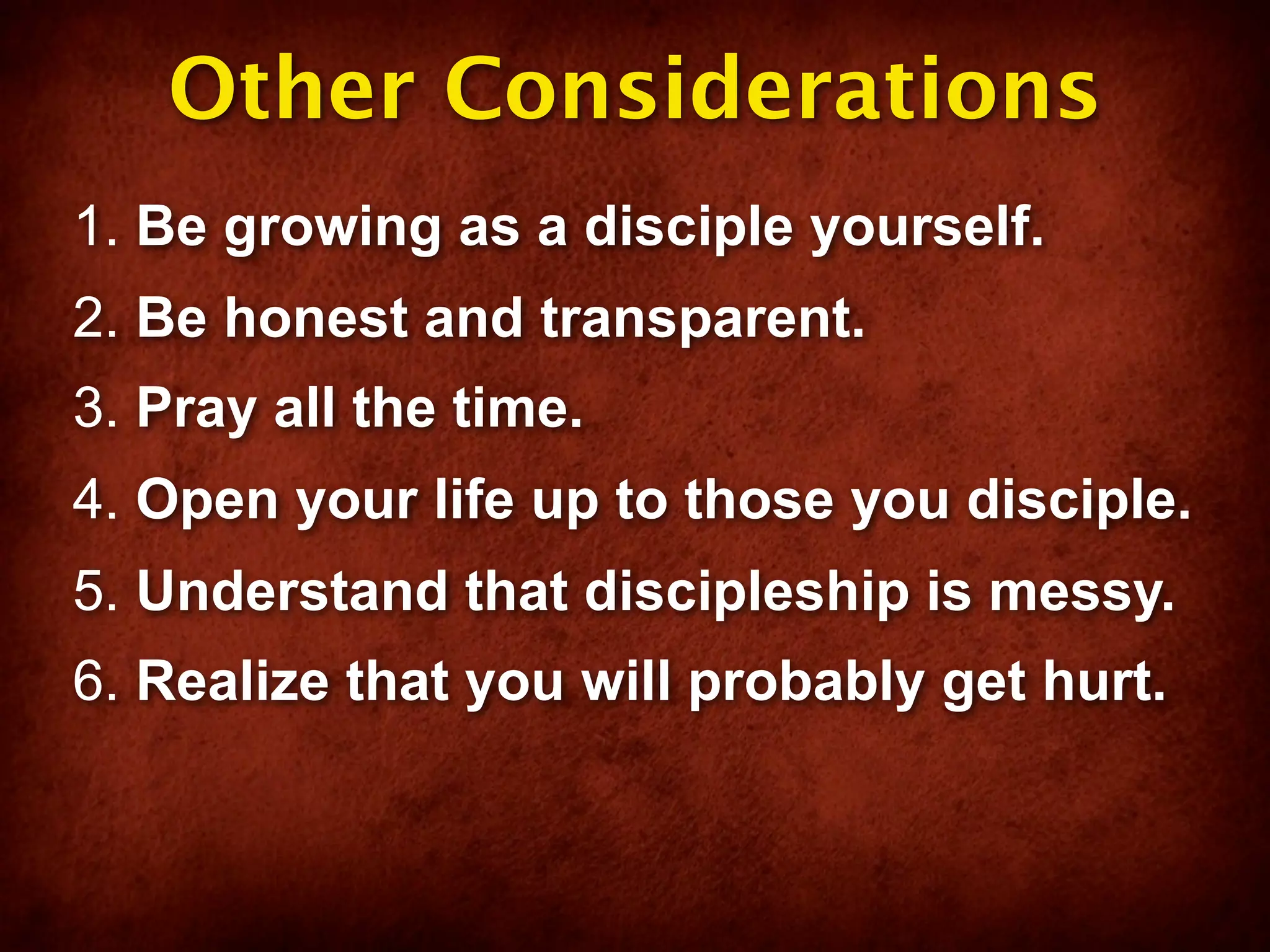 Other Considerations
1. Be growing as a disciple yourself.
2. Be honest and transparent.
3. Pray all the time.
4. Open your life up to those you disciple.
5. Understand that discipleship is messy.
6. Realize that you will probably get hurt.
 