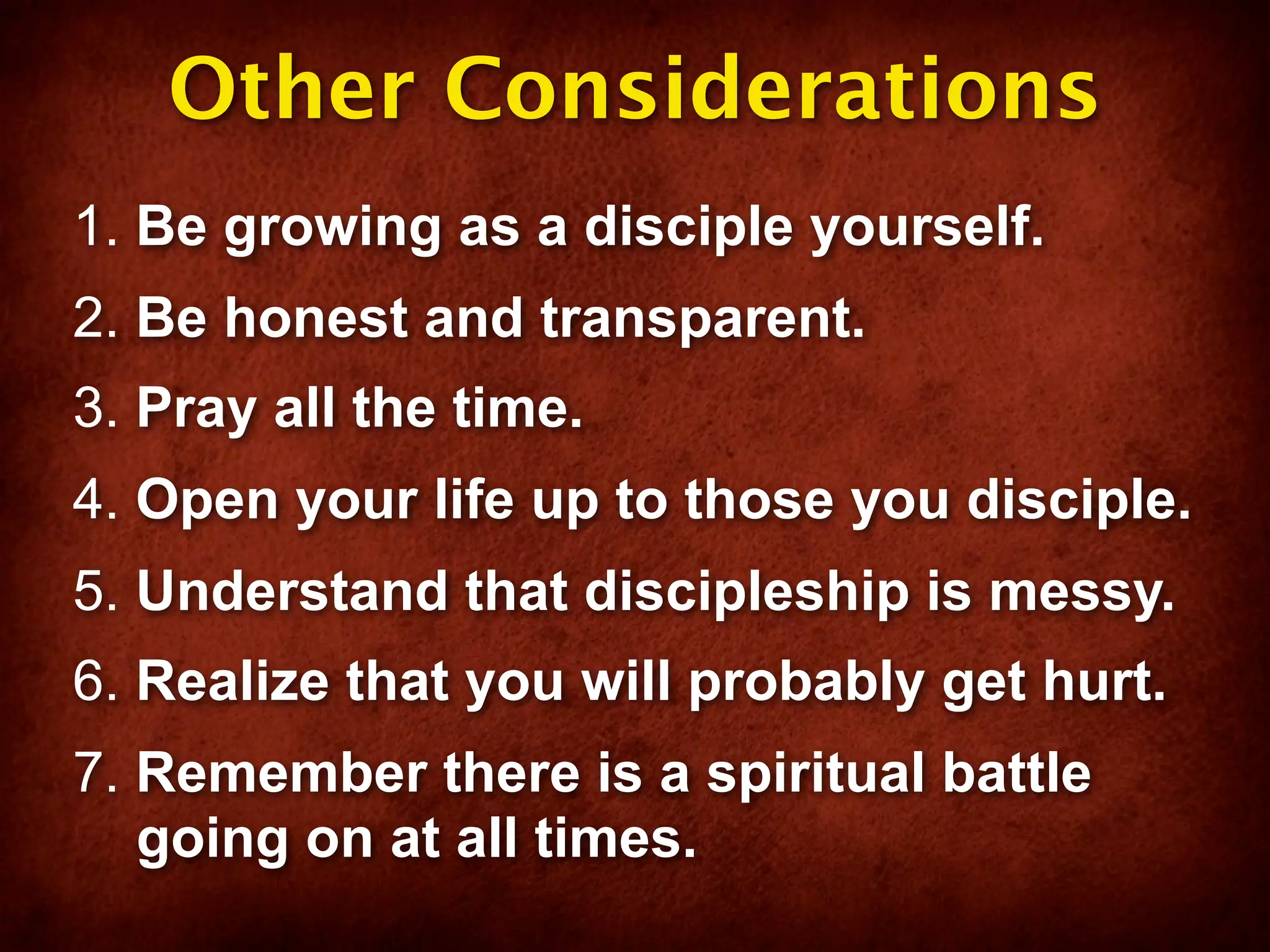 Other Considerations
1. Be growing as a disciple yourself.
2. Be honest and transparent.
3. Pray all the time.
4. Open your life up to those you disciple.
5. Understand that discipleship is messy.
6. Realize that you will probably get hurt.
7. Remember there is a spiritual battle
   going on at all times.
 