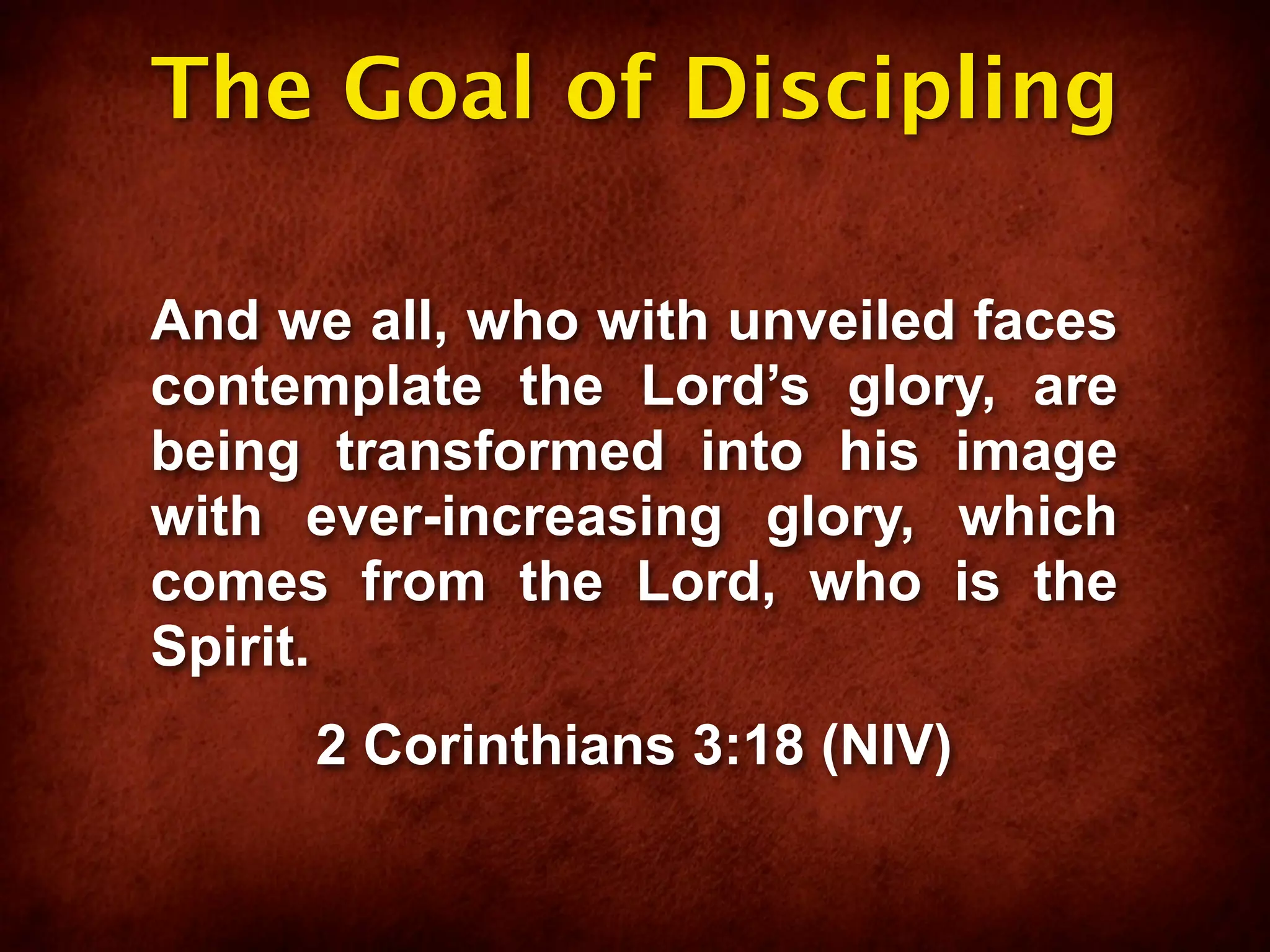 The Goal of Discipling

And we all, who with unveiled faces
contemplate the Lord’s glory, are
being transformed into his image
with ever-increasing glory, which
comes from the Lord, who is the
Spirit.
     2 Corinthians 3:18 (NIV)
 