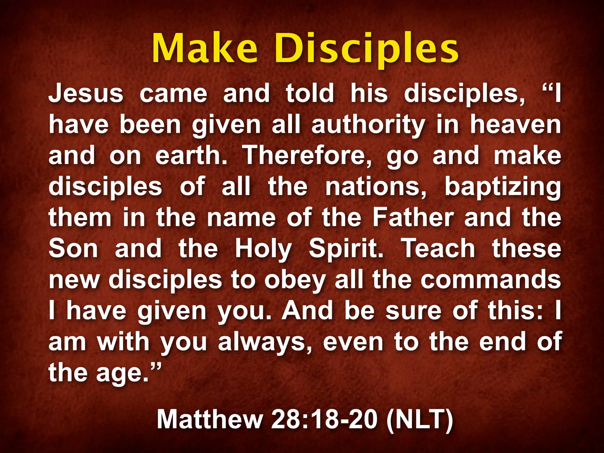 Make Disciples
Jesus came and told his disciples, “I
have been given all authority in heaven
and on earth. Therefore, go and make
disciples of all the nations, baptizing
them in the name of the Father and the
Son and the Holy Spirit. Teach these
new disciples to obey all the commands
I have given you. And be sure of this: I
am with you always, even to the end of
the age.”
        Matthew 28:18-20 (NLT)
 