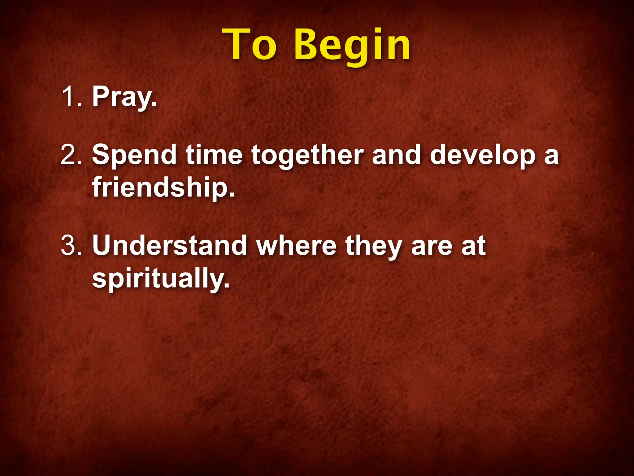 To Begin
1. Pray.

2. Spend time together and develop a
   friendship.

3. Understand where they are at
   spiritually.
 