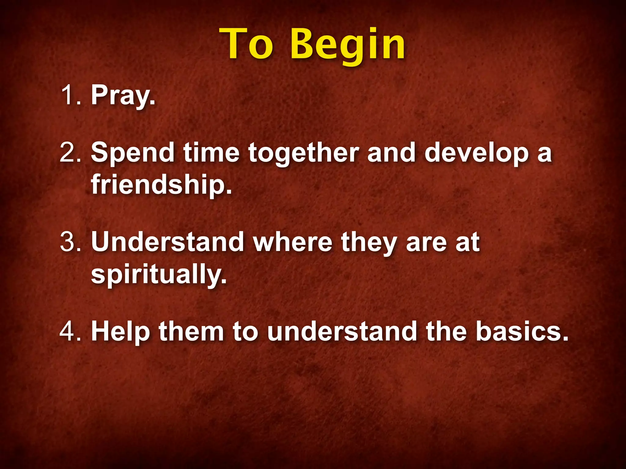 To Begin
1. Pray.

2. Spend time together and develop a
   friendship.

3. Understand where they are at
   spiritually.

4. Help them to understand the basics.
 