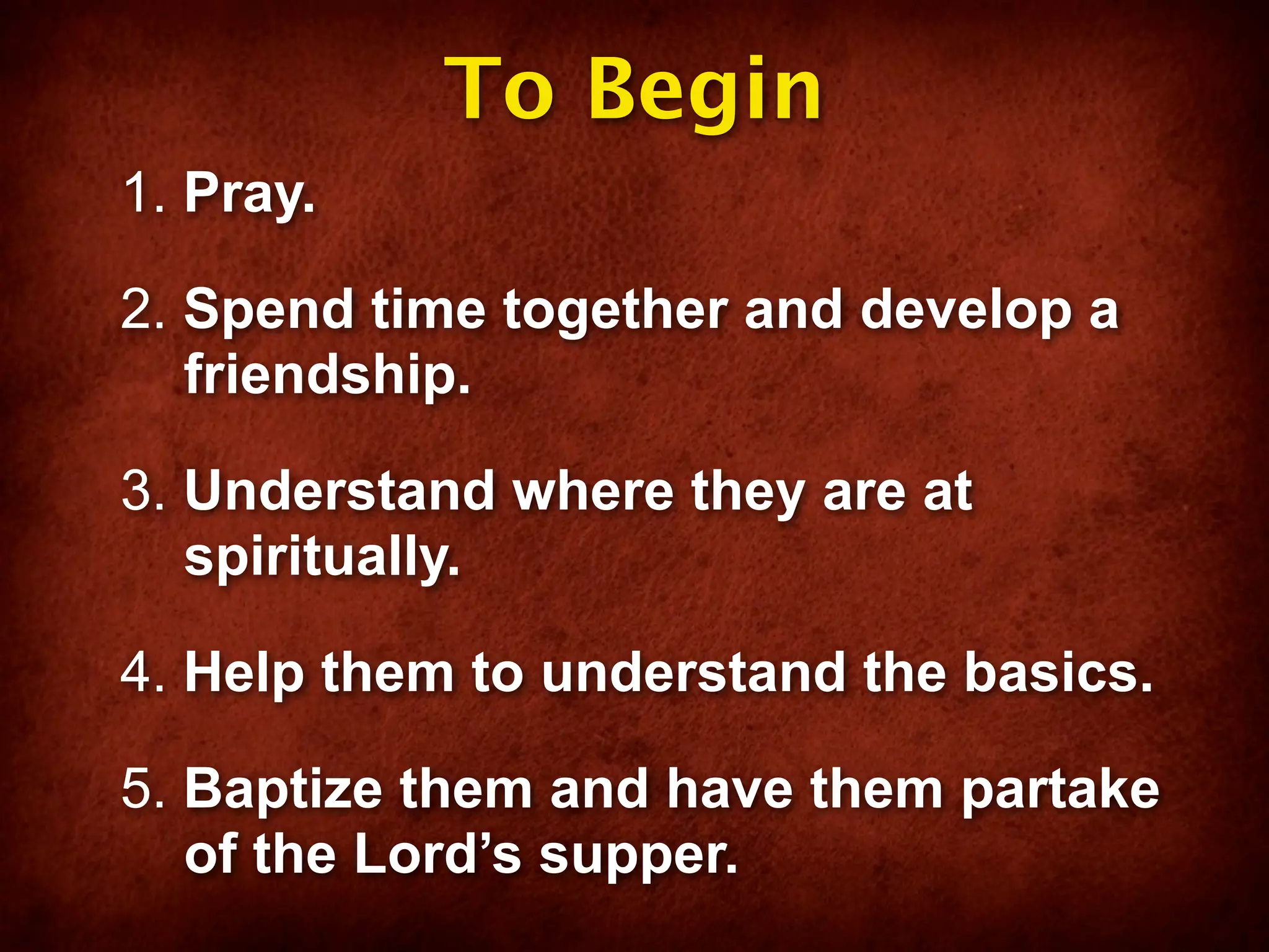 To Begin
1. Pray.

2. Spend time together and develop a
   friendship.

3. Understand where they are at
   spiritually.

4. Help them to understand the basics.

5. Baptize them and have them partake
   of the Lord’s supper.
 