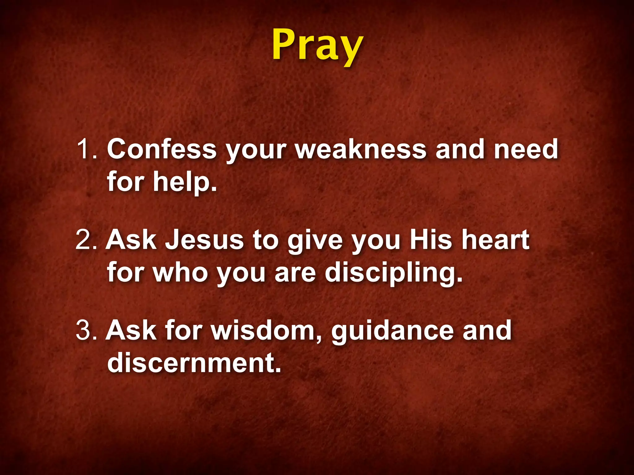 Pray

1. Confess your weakness and need
   for help.

2. Ask Jesus to give you His heart
   for who you are discipling.

3. Ask for wisdom, guidance and
   discernment.
 