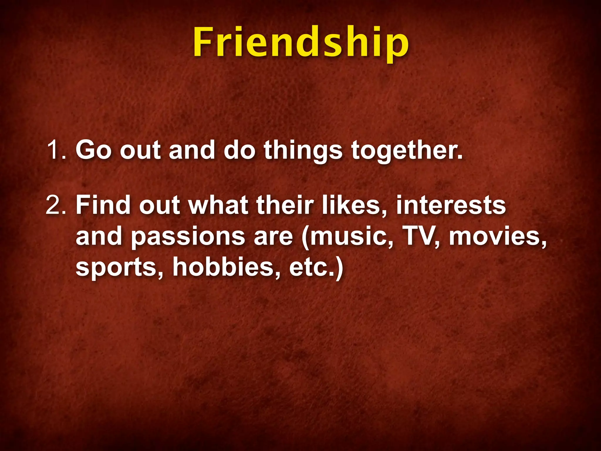 Friendship

1. Go out and do things together.

2. Find out what their likes, interests
   and passions are (music, TV, movies,
   sports, hobbies, etc.)
 