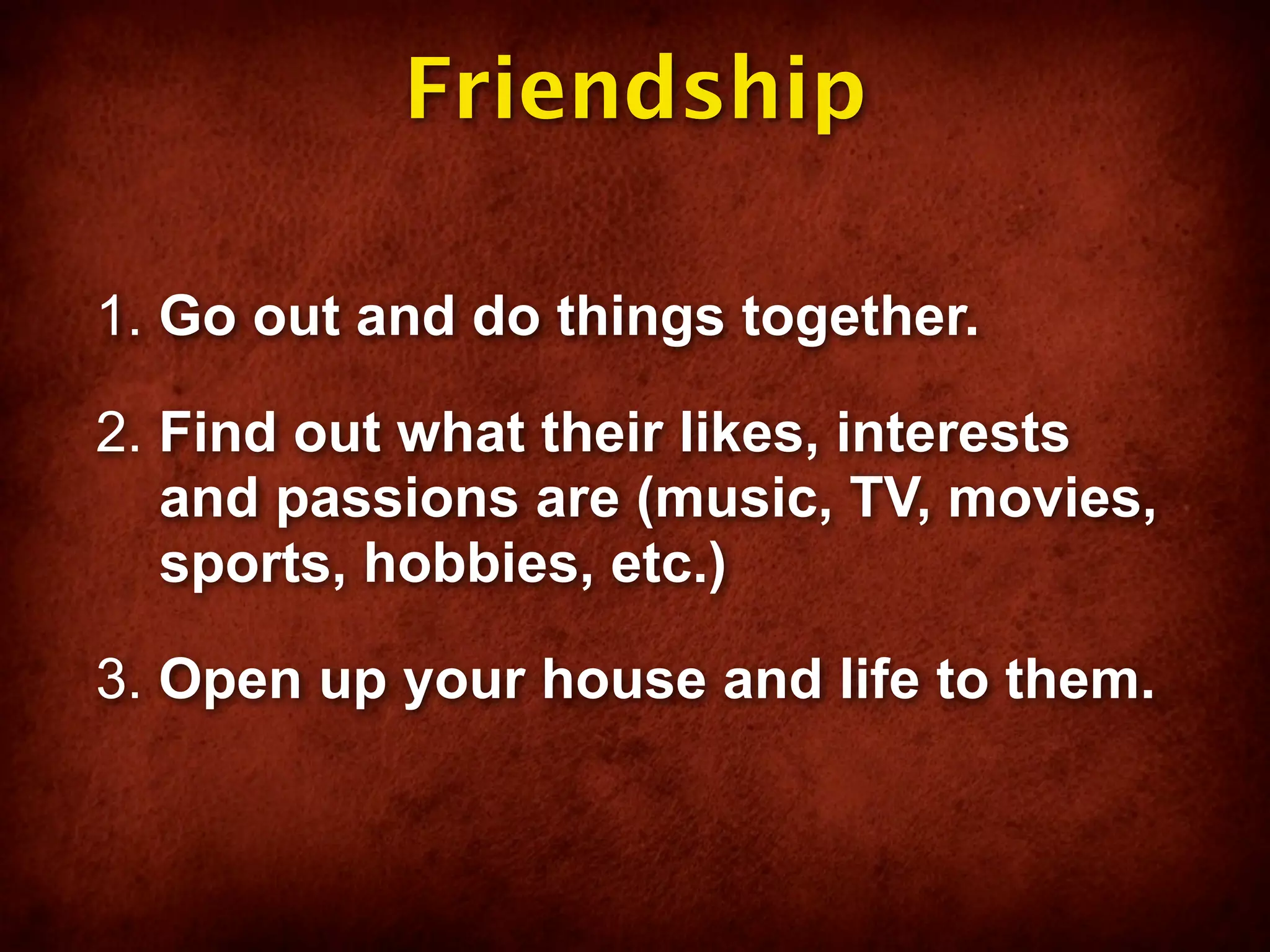 Friendship

1. Go out and do things together.

2. Find out what their likes, interests
   and passions are (music, TV, movies,
   sports, hobbies, etc.)

3. Open up your house and life to them.
 