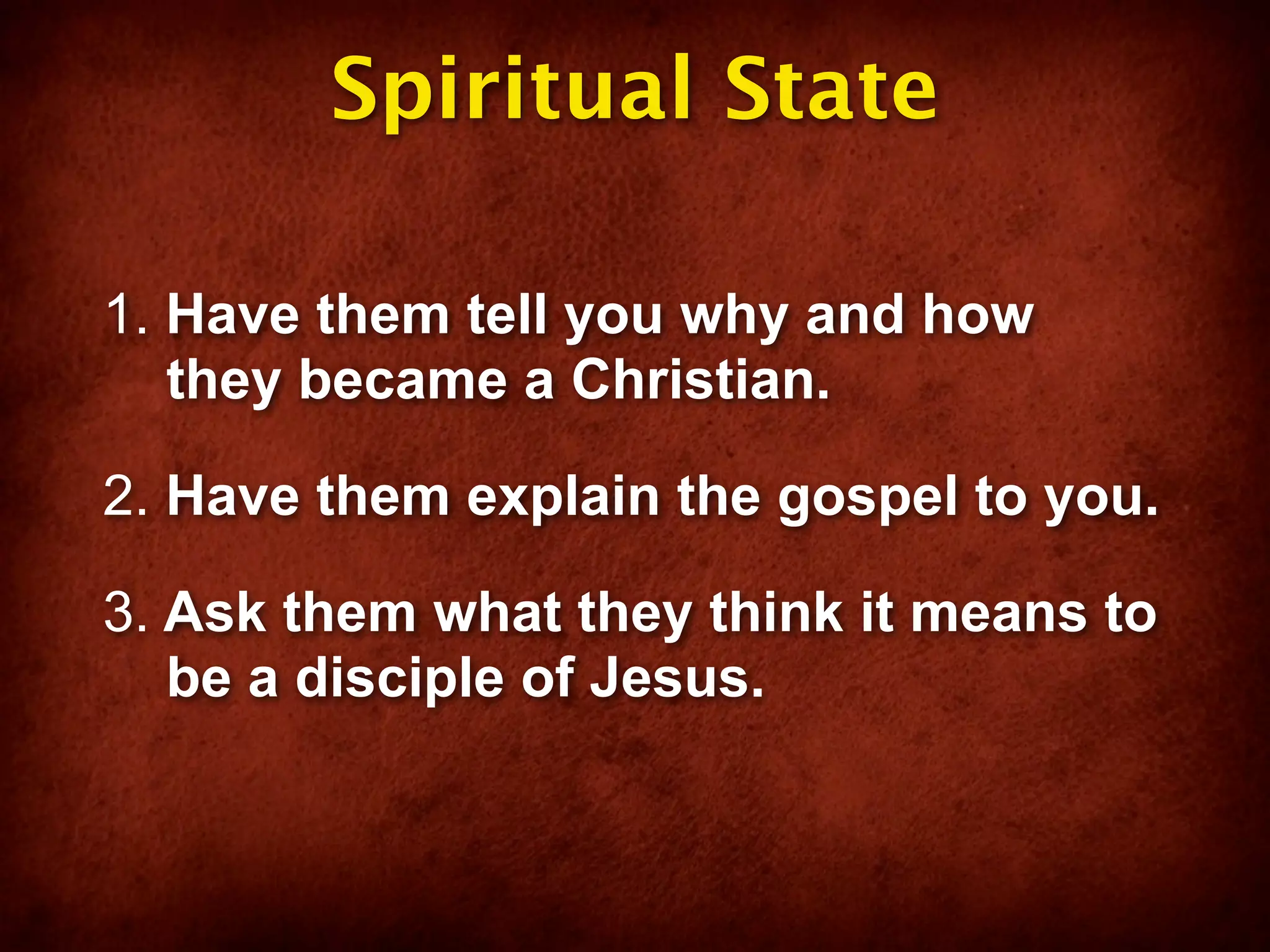 Spiritual State

1. Have them tell you why and how
   they became a Christian.

2. Have them explain the gospel to you.

3. Ask them what they think it means to
   be a disciple of Jesus.
 