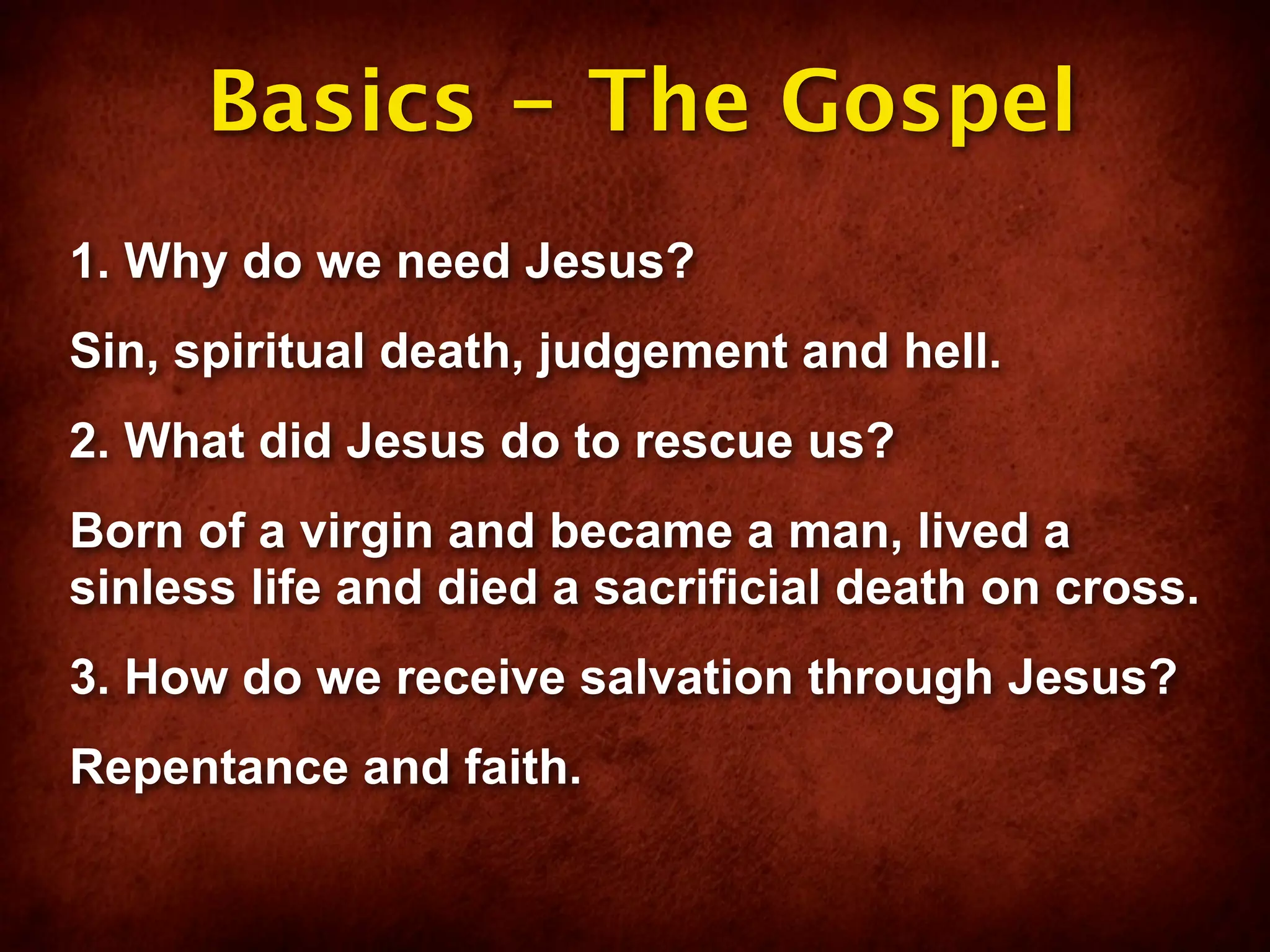 Basics - The Gospel
1. Why do we need Jesus?
Sin, spiritual death, judgement and hell.
2. What did Jesus do to rescue us?
Born of a virgin and became a man, lived a
sinless life and died a sacrificial death on cross.
3. How do we receive salvation through Jesus?
Repentance and faith.
 