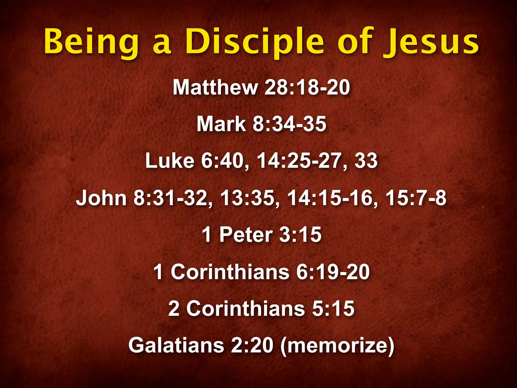 Being a Disciple of Jesus
          Matthew 28:18-20
            Mark 8:34-35
       Luke 6:40, 14:25-27, 33
 John 8:31-32, 13:35, 14:15-16, 15:7-8
             1 Peter 3:15
        1 Corinthians 6:19-20
          2 Corinthians 5:15
      Galatians 2:20 (memorize)
 