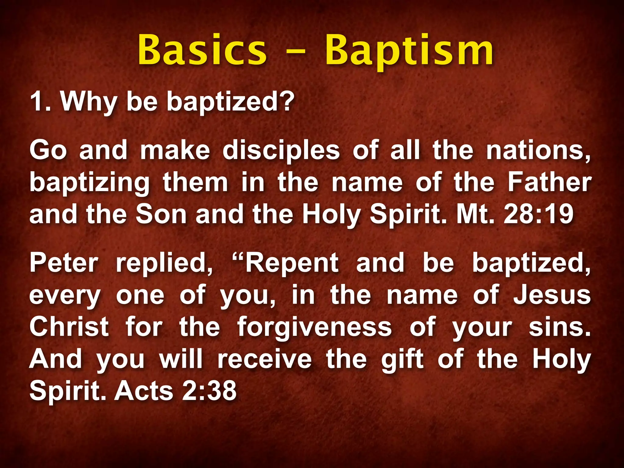 Basics - Baptism
1. Why be baptized?
Go and make disciples of all the nations,
baptizing them in the name of the Father
and the Son and the Holy Spirit. Mt. 28:19
Peter replied, “Repent and be baptized,
every one of you, in the name of Jesus
Christ for the forgiveness of your sins.
And you will receive the gift of the Holy
Spirit. Acts 2:38
 