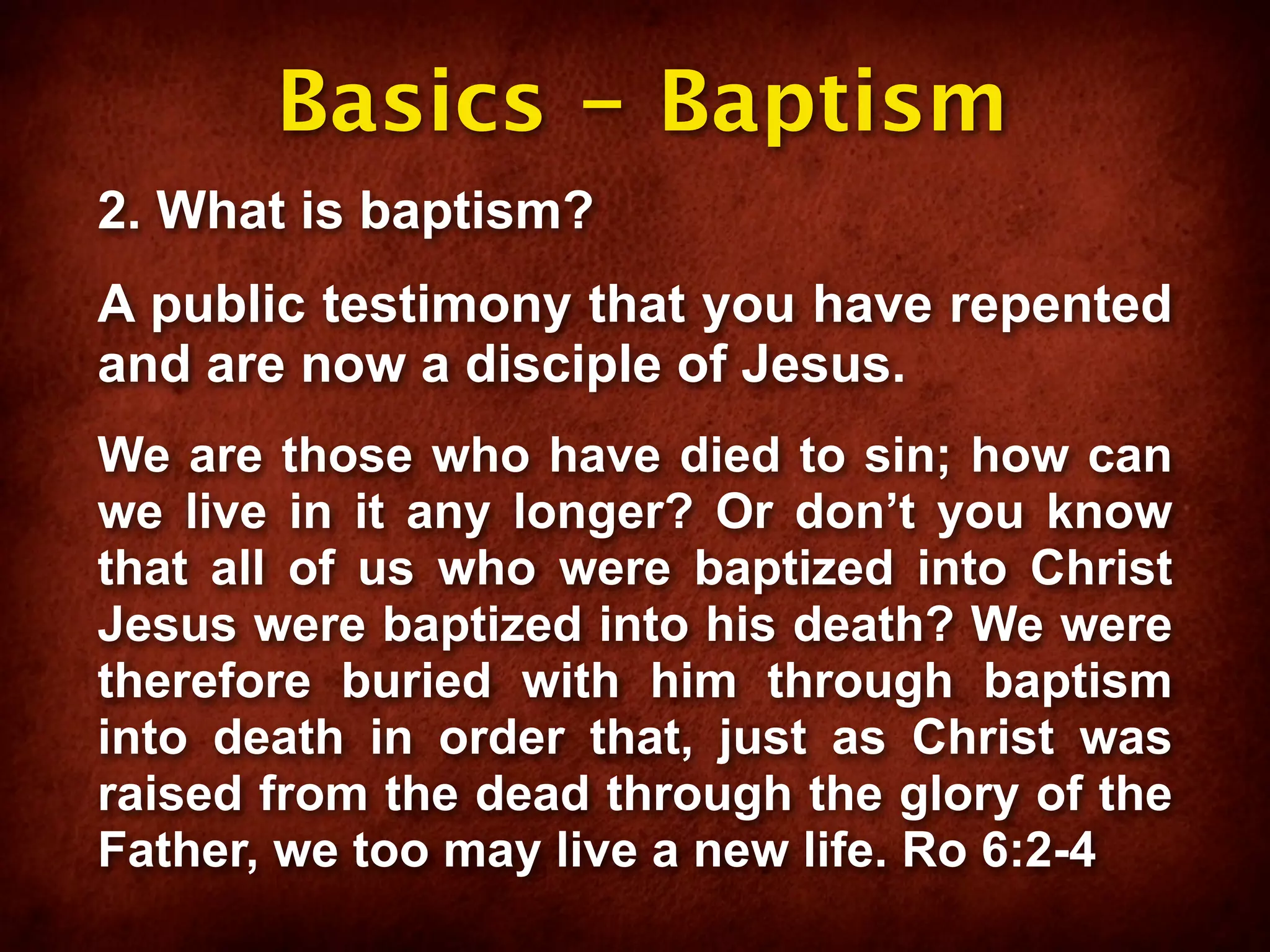 Basics - Baptism
2. What is baptism?
A public testimony that you have repented
and are now a disciple of Jesus.
We are those who have died to sin; how can
we live in it any longer? Or don’t you know
that all of us who were baptized into Christ
Jesus were baptized into his death? We were
therefore buried with him through baptism
into death in order that, just as Christ was
raised from the dead through the glory of the
Father, we too may live a new life. Ro 6:2-4
 
