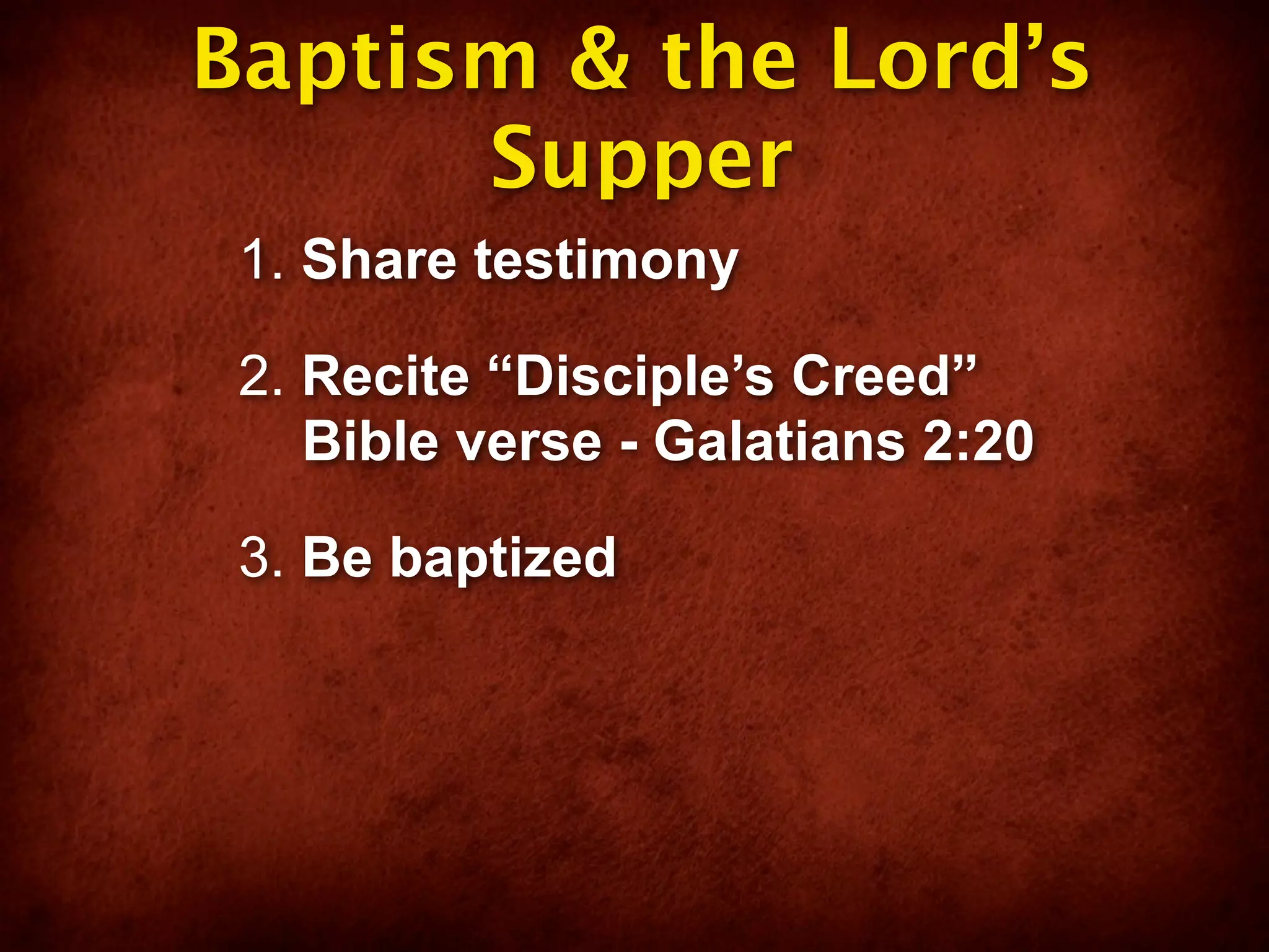 Baptism & the Lord’s
      Supper
 1. Share testimony

 2. Recite “Disciple’s Creed”
    Bible verse - Galatians 2:20

 3. Be baptized
 