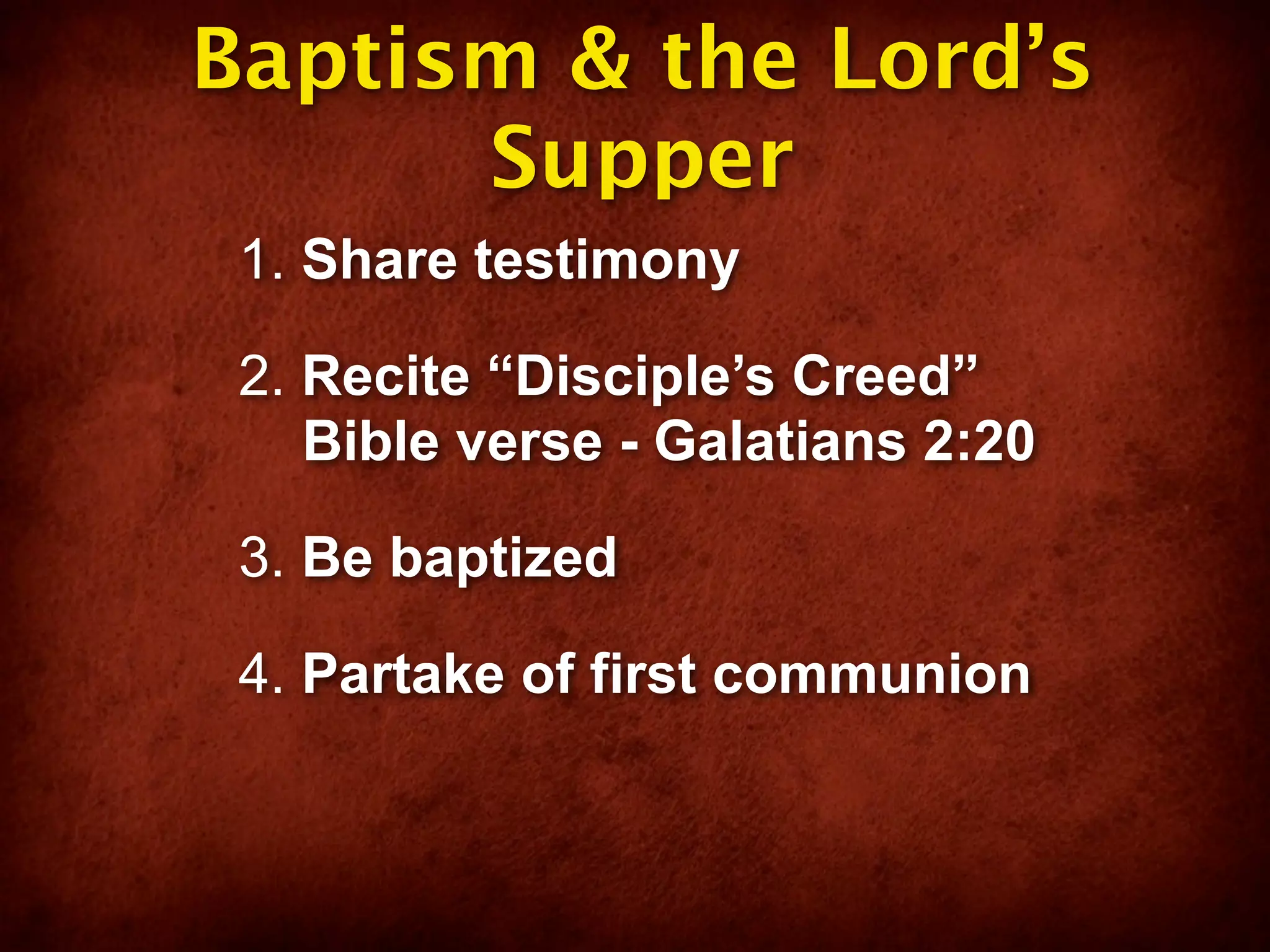 Baptism & the Lord’s
      Supper
 1. Share testimony

 2. Recite “Disciple’s Creed”
    Bible verse - Galatians 2:20

 3. Be baptized

 4. Partake of first communion
 