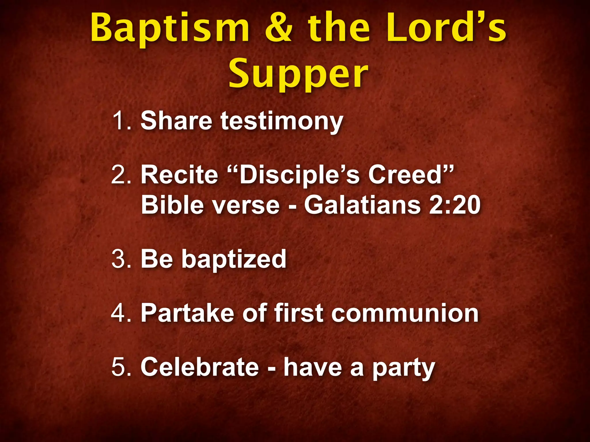 Baptism & the Lord’s
      Supper
 1. Share testimony

 2. Recite “Disciple’s Creed”
    Bible verse - Galatians 2:20

 3. Be baptized

 4. Partake of first communion

 5. Celebrate - have a party
 