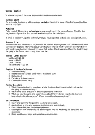 Basics - Baptism

1. Why be baptized? Because Jesus said to and Peter confirmed it.

Matthew 28:19
Go and make disciples of all the nations, baptizing them in the name of the Father and the Son
and the Holy Spirit.

Acts 2:38
Peter replied, “Repent and be baptized, every one of you, in the name of Jesus Christ for the
forgiveness of your sins. And you will receive the gift of the Holy Spirit.

2. What is baptism? A public testimony that you have repented and are now a disciple of Jesus.

Romans 6:2-4
We are those who have died to sin; how can we live in it any longer? Or don’t you know that all of
us who were baptized into Christ Jesus were baptized into his death? We were therefore buried
with him through baptism into death in order that, just as Christ was raised from the dead through
the glory of the Father, we too may live a new life.

Basics - Lord’s Supper
  Matthew 26:26-29
  Mark 14:22-25
  Luke 22:14-20
  1 Corinthians 11:23-34

Baptism & the Lord’s Supper
  1. Share testimony
  2. Recite Disciple’s Creed Bible Verse - Galatians 2:20
  3. Be baptized
  4. Partake of first communion
  5. Celebrate - have a party

Review Questions
  1. What things stood out to you about what a discipler should consider before they start
     discipling someone and why?
  2. What is the focus and goal of discipling someone and why?
  3. What are your thoughts and observations about the five things you should do when
     beginning to disciple someone? Would you add or change anything?

To Learn More
   1. Study and learn the things in this teaching for yourself.
   2. Ask the Lord to give you someone to disciple and start doing it.
   3. Keep a journal of your discipling experience.
   4. Get together with others who are discipling and find out what they are doing and ask
      questions.
   5. Read good books, blogs and websites on discipleship.




                                                                                                     4
 