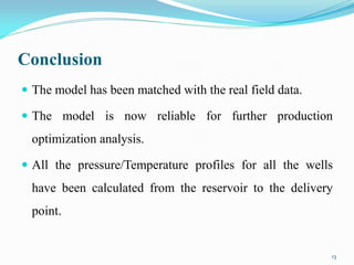 Conclusion
 The model has been matched with the real field data.
 The model is now reliable for further production
optimization analysis.
 All the pressure/Temperature profiles for all the wells
have been calculated from the reservoir to the delivery
point.
13
 