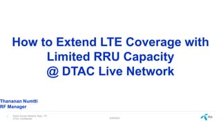 Radio Access Network Dept., TG
DTAC Confidential 5/29/2022
1
How to Extend LTE Coverage with
Limited RRU Capacity
@ DTAC Live Network
Thananan Numtti
RF Manager
 